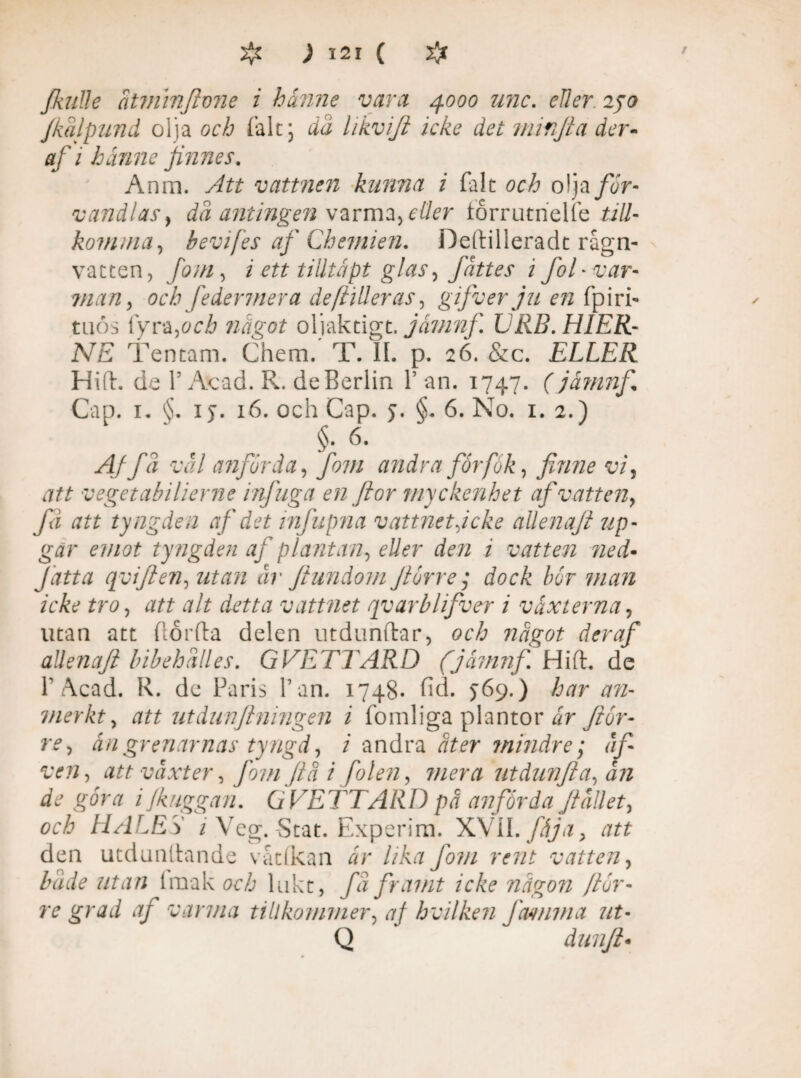 fkalle atminftvne i hunne vara 4000 unc. cller 240 fkalpund oija oc/a tale; dd likvijl ickc det minfia der- af i hanne fames. Anm. Att vattnen kunna i falt och olja för¬ vandlas, då antingen varma, eder torrutncUe till- komina, bevifes af Cbemien. Deftilleradt råga¬ vatten, fojn, i ett tilitäpt glas, fättes i fol-var- man, och feder mer a de falleras, gifverju en fpiri- t nös {yra,och något oljaktigt. jåmnf URB. HIER- NE Tentam. Chem. T. IL p. 26. &c. ELLER Hill. de 1’ Avad. R. de Berlin 1’ an. 1747. (jåmnf Cap. 1. §. iy. 16. och Cap. y. §. 6. No. 1. 2.) §. 6. Aj få vål anförda, fom andra forfök, finne vi, att vegetabilierne infuga en ftor myckenhet af vatten, fa att tyngden af det infupna vattnet g eke allenajt up- gar emot ty ngden af plantan, eller den i vatten ned• f atta qviften, utan år ftundom Jiorre ; dock bor man icke tro, att alt detta vattnet rivarblifver i vaxterna, utan att flor (la delen utdunflar, och något der af aUenaJi bibehålies. GVETTARD (jåmnf Hifl. de r Acad. R. de Paris 1’an. 1748- fid. >69.) har an- merkty att ut dun[i ningen i fomliga plantor år Jior¬ re, ån grenarnas tyngd, i andra åter mindre; åf- ven, att vaxter, fom jiå i [olen, mera utdunfta, ån de göra i /kuggan. GVETTARD på anförda Jiållet, och HALES i Veg. -Stat. Experim. XVII. fåja, att den utdundande vatlkan är lika fom rent vatten, både utan Imak och lukt, få framt icke någon /tor¬ re grad af varma tillkommer, aj hvilken ftumma ut- Q dunji•