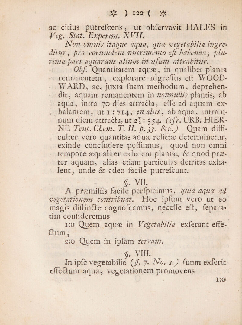 ac citius putrefcens, ut obfervavit HALES in Veg. Stat. Experim. XVII. Non omnis itaque aqua, qua vegetabilia ingre¬ ditur, pro eorumdem nutrimento ejl habenda; plu¬ rima pars acgaarum alium in ufum attrahitur. Obf. Quantitatem aquae, in qualibet planta remanentem , explorare adgreffus eft WOOD- WARD, ac, juxta fuam methodum, deprehen¬ dit, aquam remanentem in nonnullis plantis, ab aqua, intra 70 dies attradla, effé ad aquam ex- , halantem, ut 1:714, in aliis., ab aqua, intra ti¬ num diem attraffta, ut 2%: 354. fcfr. URB. HiER- NE Terit. Chem. T. II. p.33. &c.J Quam diffi¬ culter vero quantitas aqua; relidite determinetur, exinde concludere poffumus, quod non omni tempore aequaliter exhalent planta;, & quod prae¬ ter aquam, alias etiam particulas detritas exha¬ lent, unde & adeo facile putrefeunt. §. vir. A praemiffis facile perfpicimus, quid aqua ad- vegetationem contribuat. Hoc ipfum vero ut eo magis diftincte cognofcamus, neceffe eft, fepara* tim confideremus 1:0 Quem aquae in Vegetabilia exferant effb- Sum, - 1:0 Quem in ipfam terram. §. VIII. In ipfa vegetabilia (/. 7. No. 1.) fuum exferit effecfum aqua, vegetationem promovens 1:0