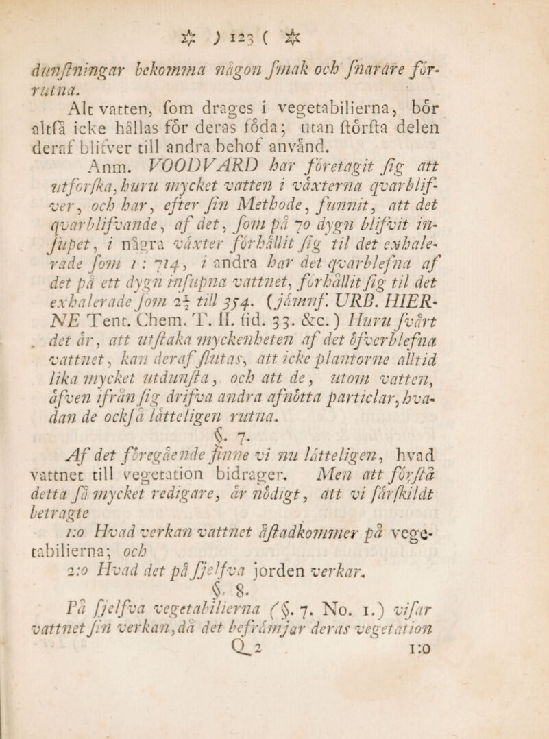 dunflningar bekomma någon jmak och fnarate for- rutna. Alt vatten, fom dragés i vegetabilierna, bor nitfa icke hällas for deras loda; utan ftorfta delen deraf blifver till andra behof använd. Anm. VOODVARD har företagit fig att utforfka, huru mycket vatten i vaxterna qv ar blif¬ ver ^ och har-, efter fin Methode, funnit, att det qvarblifvande, af det, fom pä 70 dygn blifivit in- Jupet, i några växter forhållit fig til det eskale¬ rade fom 1: 7/4, i andra har det qvarblefna af det pä ett dygn infiupna vattnet, förhållit fig til det exhaleradefom 2j till 354. (jämnfi URB. HIER- NE Tent. Chem. T. II. (id. 33. &c.) Huru fvårt det är, att uiftaka myckenheten af det bfverblefna vattnet, kan deraf flutas, att icke plantorne alltid lika mycket utdunjla, och att de, utom vatten, åfven ifrån fig drifva andra af not t a particlar, hva¬ dan de ockj a låtteligen rutna. f- 7- Af det föregående finne vi nu låtte ligen, hvad vattnet till vegetation bidrager* Men att for flå detta få mycket redigare, år nödigt, att vi färfliildt letragte 1:0 Hvad verkan vattnet åjiadkommer på vege¬ tabilierna; och 2:0 Hvad det på fjHfva jorden verkar„ §' 8. Få fjelfva vegetabilierna (§. 7. No. 1.) vifar vattnet fin verkan,då det befrämjar deras vegetation cL2 . 1:0