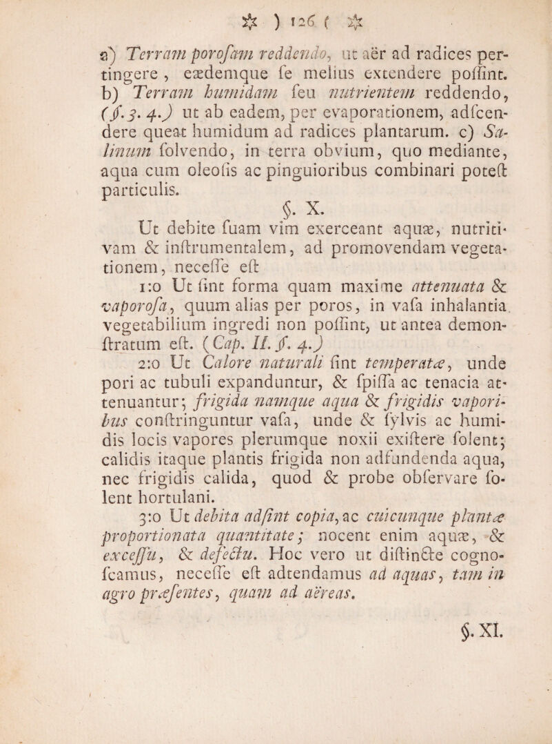 a) Terram porofam reddendo, ut aer ad radices per¬ tingere , etedemque fe melius extendere poffint. b) Terram hnmidam feu nutrientem reddendo, ( $.3. 4.) ut ab eadem, per evaporationem, adfcen- dere queat humidum ad radices plantarum, c) Sa¬ linum folvendo, in terra obvium, quo mediante, aqua cum oleo lis ac pinguioribus combinari poteft particulis. §. X. Ut debite fuam vim exerceant aquas, nutriti- vam & inftrumentalem, ad promovendam vegeta¬ tionem, necefle eft 1:0 Ut lint forma quam maxime attenuata & 1vaporofa, quum alias per poros, in vafa inhalantia vegetabilium ingredi non poffint, ut antea demon- ftratum eft. ( Cap. II. /. 4.) 2:0 Ut Calore naturali lint temperata, unde pori ac tubuli expanduntur, & fpiffa ac tenacia at¬ tenuantur; frigida namque aequa & frigidis vapori¬ bus conftringuntur vafa, unde & fylvis ac humi- dis locis vapores plerumque noxii exiftere folent; calidis itaque plantis frigida non adfundenda aqua, nec frigidis calida, quod & probe obfervare fo¬ lent hortulani. 3:0 Ut debita adftnt copia, ac cuicunque planta proportionata quantitate; nocent enim aquic, & excejfu, & defectu. Hoc vero ut diftinfte cogno* fcamus, necelfe eft adtendamus ad aquas, tam in agro pr.efentes, quam ad aereas.