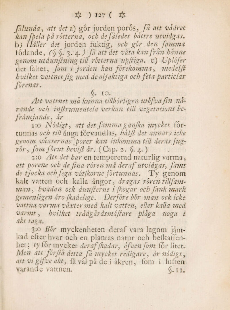 Jahinda, att det a) gör jorden poros, fa att vädret kan fpela pä rotterna, och deJäledes båttre utvidgas. bj Häller det jorden fuktig, och går den fammct födande, (§ §. 3. 4J att det väta kan frän hanne genom utdunjining till rotterna upftiga. c) Uplåfer det fältet, Joni i jorden kan forekomma, medelji hvilket vattnet fig med de oljaktiga och feta particlar forenar. §. 10. Att vattnet mä kunna tillbårligen utåfvafin nä¬ rande och infirmnentela verkan till vegetations be¬ främjande., är 1:0 Nådigt, att det fammaganfka mycket för¬ tunnas och till änga förvandlas, hälft det annars icke genom växternas tporer kan inkomma till derasJug- rår, Jom for ut bevifi är. ( Cap. 2. §. 4. ) 2:0 Att det har en tempererad naturlig varma, att porene och de fina råren må der afutvidgas, famt de tjocka och fega vätfkorne fortunnas. Ty genom kalt vatten och kalla ångor, dragas råren tillf am* man, hvadan ock dnnjierne i fogar och fank mark gemenligen ätro fkadelige. Derfåre bår man ock icke vattna varma växter med kalt vatten, eller kalla med varmt, hvilket trädgärdsmäftare pläga noga i akt taga. 3:0 Bår myckenheten deraf vara lagom jäm¬ kad efter hvar och en plantas natur och befkaffen- het; ty för mvcket deraffkadar, äficen jom för litet. Men att fårflä detta fä mycket redigare, är nådigt, att vi gifve akt, fä vål på de i åkren, fom i luften varande vattnen. §. 11.