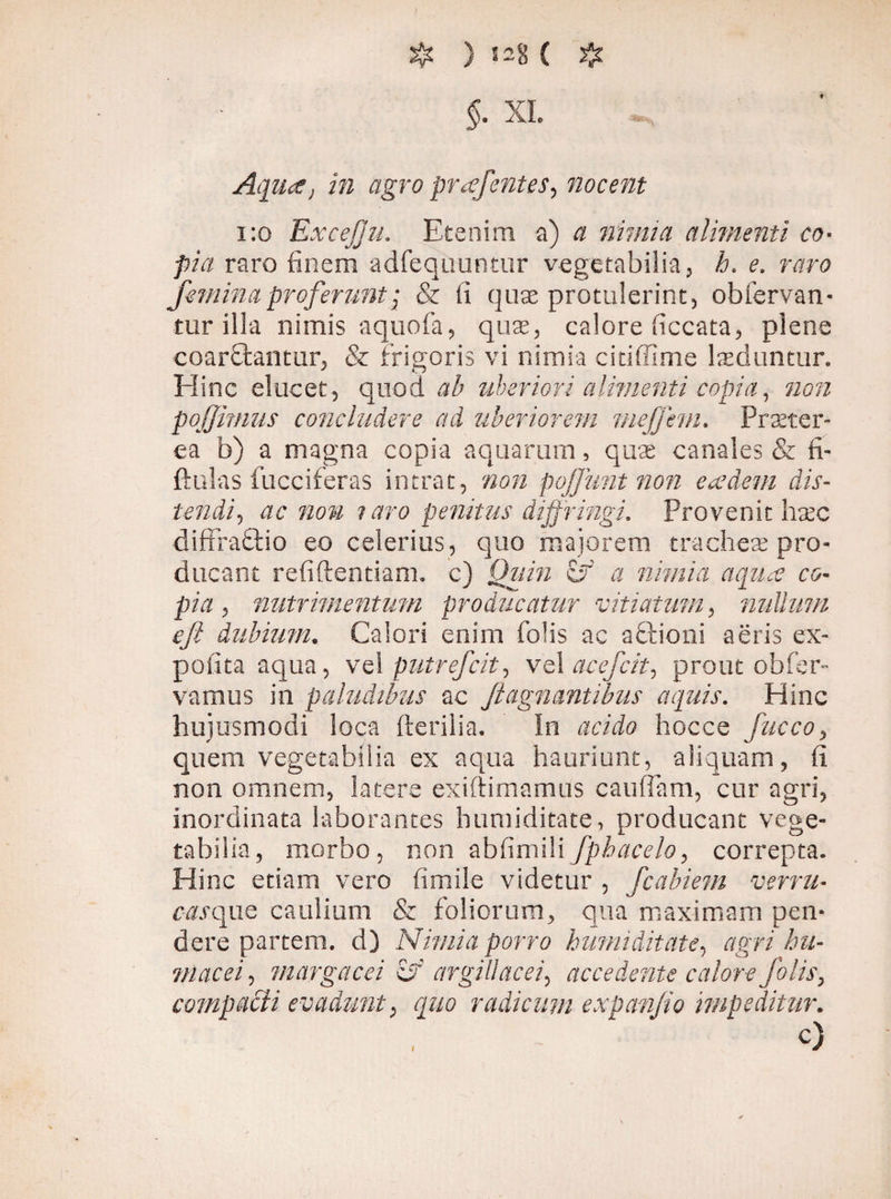 ) S2g ( $ $. XI. Aqua} in agro pr^efentes, nocent 1:0 ExceJJu. Etenim a) 0 nimia alimenti co¬ pia raro finem adfequuntur vegetabilia, h. e. r#r0 femina proferunt; & fi quse protulerint, obfervan- tur illa nimis aquofa, quas, calore ficcata, plene coarfitantur, & frigoris vi nimia citiffime laeduntur. Eline elucet, quod ab uberiori alimenti copia, 720^ poffimus concludere ad uberiorem mejjhn. Praeter¬ ea b) a magna copia aquarum 5 quae canales & fi- ftulas fucciferas intrat, non pojjunt non eadem dis¬ tendi , ac non ? aro penitus diffringi. Provenit haec diffradlio eo celerius, quo majorem tracheae pro¬ ducant refiftentiam. c) a nimia aqua co¬ pia , nutrimentum producatur vitiatum, milium efi dubium. Calori enim Colis ac aftioni aeris ex¬ polita aqua, vel putrefit^ vel acefcit^ prout ob fer¬ vamus in paludibus ac /iagnantibus aquis. Hinc hujusmodi loca (herilia. in hocce fucco, quem vegetabilia ex aqua hauriunt, aliquam, fi non omnem, latere exiftimamus caufTam, cur agri, inordinata laborantes humiditate, producant vege¬ tabilia, morbo, non abfinii\i fpbacelo, correpta. Hinc etiam vero fimile videtur , fcabiem verni- casquQ caulium & foliorum, qua maximam pen¬ dere partem. d) Nimia porro humiditate, agri hu- macei, margacei is argillacei^ accedente calore Jolis, compacti evadunt, quo radicum expanfio impeditur. c)