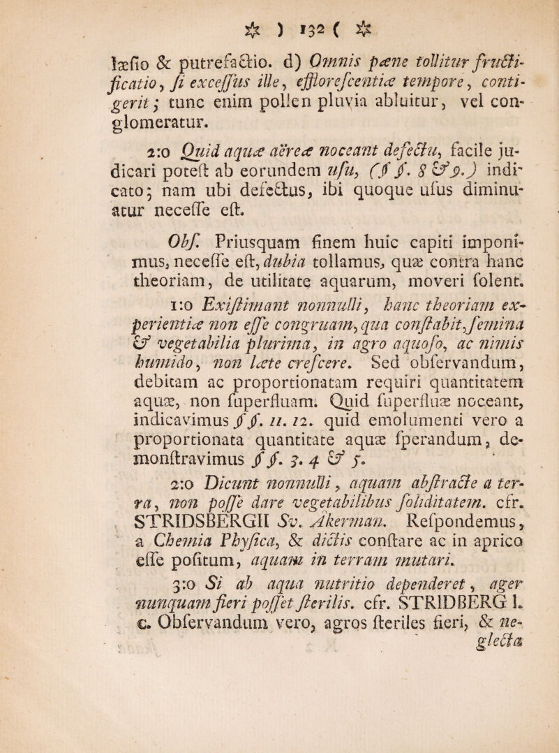 & ) *32 ( ❖ hefio & putrefacio, d) Omnis pane tollitur fru&i- ficatio, ji excejjus ille, effiorefcentia tempore, conti¬ gerit > tunc enim pollen pluvia abluitur, vel con¬ glomeratur. 2:0 Quid, aqua aerea noceant defectu, facile ju¬ dicari poteft ab eorundem ufu, (fi/. «? c/indi¬ cato; nam ubi defeCus, ibi quoque ufus diminu¬ atur necefie eft. Obf. Priusquam finem huic capiti imponi¬ mus, neceffe eft, dubia tollamus, qua; contra hanc theoriam, de utilitate aquarum, moveri folent. 1:0 Exiftimant nonnulli, hanc theoriam ex¬ perientia non ejje congruam, qua conflabit ,femina «y vegetabilia plurima, in agro aquofo, ac nimis humi do, non late crefcere. Sed obfervandum, debitam ac proportionatam requiri quantitatem aqua:, non fuperfluam. Quid fuperflute noceant, indicavimus//. 11. /2. quid emolumenti vero a proportionata quantitate aquas Iperandum, de- monftravimus //. ?. 4 cJ j. 2:0 Dicunt nonnulli, aquam alftracle a ter¬ ra, 72072 doTf vegetabilibus foliditatem. ctr. STR1DSBÉRG1I Sv. Akernian. Refpondemus, a Chemia Phyjica, & dictis eonftare ac in aprico efle pofitum, aquam in terram mutari. 3:0 Si ab aqua nutritio dependeret, ager nunquam fieri pojjet flerilis. cfr. STR1DBÉRG L c. Obfervandum vero, agros fteriles fieri, & ne- gleblct