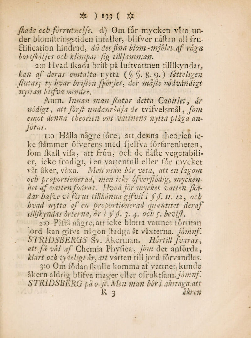 ❖ ) »33 ( ❖ fkada cch fiorrutn elfe. d) Om for mycken våta un¬ der blomitringstiden infaller, blifver nåftan all fru- ftification hindrad, da det fina blom-mjölet.af rägn bort/ku/jes och klimp ar (ig till] amman. 2:0 Hvad fkada britt på luftvattnen tilllkyndar, kan af deras ovitalta nytta (§ §. 8-9«) lättehgen finias; ty hvar briften fporjes, der mafie nödvändigt nyttan bhfiva mindre. Anm. Innan man fint ar detta Capit let, är nödigt, att forfi undanrbdja de tvifvelsmål, fom emot denna theorien om vattnens nytta plåga an¬ föras. 1:0 Hålla någrefore, att denna theorien ic¬ ke flåmmer ofverens med fjelfva forfarenheten > fom fkall vifa, att frön, och de flåfle vegetabili- er, icke frodigt, i en vattenfall eller för mycket våt åker, våxa. Men man bor veta, att en lagom och proportionerad, men icke ofverfiodig, mycken¬ het af vatten fodras. Hvad for mycket vatten fi<a- dar hafve vi fornt tillkänna gifvit i //. //. /2, och hvad nytta af en proportionerad quantitet der af tillfkyndas örterna, är i //. 3. q. och j. bevifi. 2:0 Påflå n-ågre, att icke blotta vattnet lörutan jord kan gifva någon ftadga St vaxterna, jämnfi. STRIDSBERGS Sv. Åkerman. Härtill Jv aras, att fä väl af Chemia Phyfica, fom det anförda, klart och tydeligtär, att vatten till jord förvandlas. 3:0 Om fodan (kulle komma af vattnet, kunde åkern aldrig blifva mager eller ofruktfam.jämnfi STRIDSBERG pä o. fl. Men man bor i akt taga att R 3 äkren