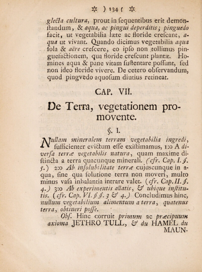 gle£ta cultura, prout in fequentibus erit demon- flandum, & aqua, ac pingui deperditis; pinguedo facit, ut vegetabilia laete ac floride crefcant, a- qua ut vivant. Quando dicimus vegetabilia aqua fola & aere crefcere, eo ipfo non tollimus pin- guefaftionem, qua floride crefcunt plantae. Ho¬ mines aqua & pane vitam fuftentare poffunt, fed non ideo floride vivere. De cetero obfervandum, quod pingvedo aquofum diutius retineat. CAP. VIL De Terra, vegetationem pro¬ movente. §- i* . ' A 7ullam mineralem terram vegetabilia ingredi, * * fufficienter eviffcum e (Te exiftimamus, 1:0 A di- verfa terra vegetabilis natura, quam maxime di- fimeta a terra quacunque minerali. (cfr. Cap. I.fi. j.) 2:0 Ab infolubilitate terra cujuscunque in a- qua, fine qua foludone terra non moveri, multo minus vafa inhalantia intrare valet. ( cfr. Cap.Il.fi. 4.) 3:0 Ab experimentis allatis, ifi ubique injiitu- tis. {cfr. Cap. VI. fi fi. 3 efi 4.) Concludimus hinc, nullum vegetabilium alimentum a terra, quatenus terra, obtineri pojje. ‘ m* Obf. Hinc corruit primum ac praecipuum axioma JETHRO TULL, cf du HAMEL du MAUN-