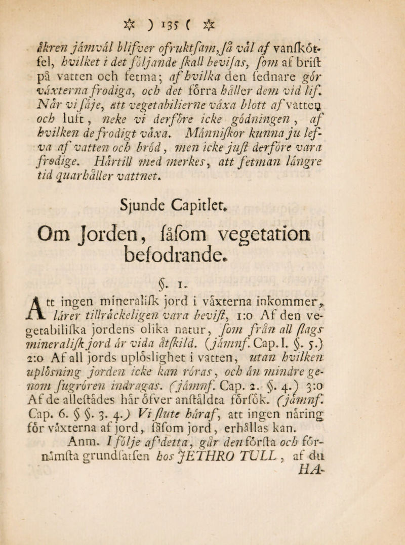 ❖ ) *3$ ( # åkren jämväl blifver ofruktfamjå vål af vanfkot- f el^ hvilket i det följande Jkall bevijas, fom af brift på vatten och fetma* afhvilka den fednare går växterna frodiga, och det förra haller dem vid lif Når vi fä je, att vegetabilierne växa blott af v atteg. och luft, neke vi derfore icke gödningen , af hvilken de frodigt våxa. Månnifkor kunna ju lef va af vatten och bråd, men icke jujl de?före vara frodige. Hårtill medmerkes\ att fetman längre tid quarhåUer vattnet. Sjunde Capidet. Om Jorden, fåfom vegetation befodrande. A tt ingen mineralifk jord i vaxterna inkommer* lärer tillråckeligtn vara beviji, 1:0 Af den ve- getabilifka jordens olika natur, fom frän all /lags miner ali/k jord är vida ät/kild. {jämnf Cap.I. §. y.) 2:0 Af all jords uploslighet i vatten, utan hvilken uplosning jorden icke kan råras, och än mindre ge¬ nom fugrören indragas. (jämnf Cap. 2. §. 4.) 3:0 Af de alleftådes hår ofver anflåldta förfök. (jåmnf Cap. 6. § §. 3. 4.) Viflute här af, att ingen näring för vaxterna af jord > fåfomjord, erhållas kan. Anm. I följe af detta, gar den förda och för- nåmfta grundfatfen hos jETHRO TULL , af du HA-