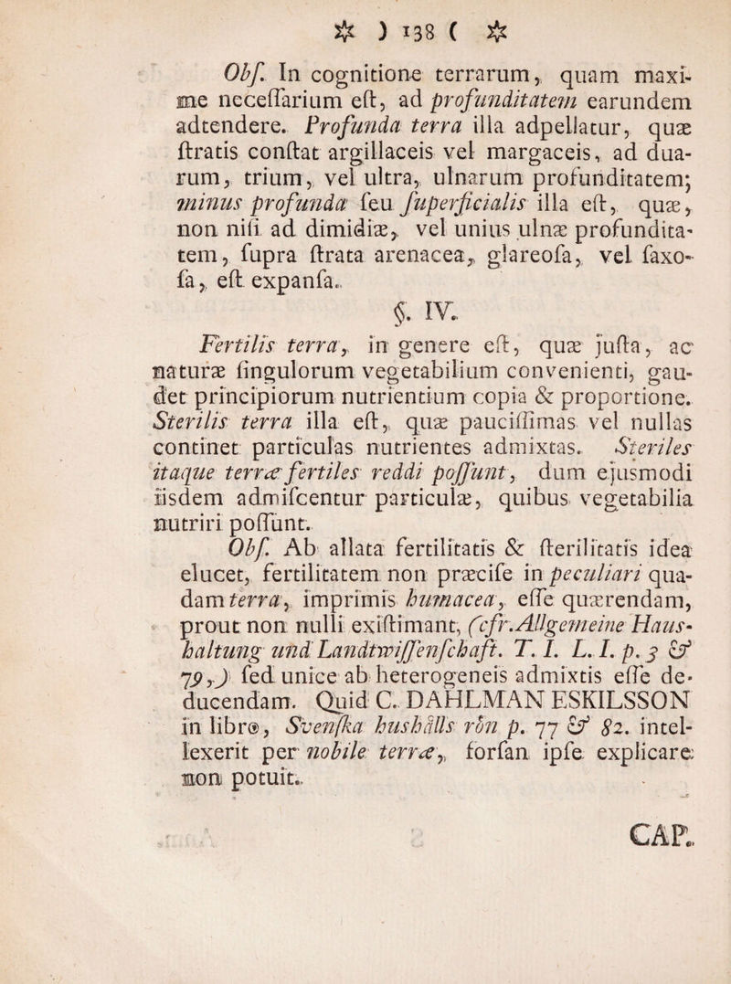 Obf. In cognitione terrarum,, quam maxi¬ me necelfarium eft, ad profunditatem earundem adtendere. Profunda terra illa adpellatur, quae ftratis condat argillaceis vel margaceis, ad dua¬ rum, trium, vel ultra, ulnarum profunditatem; minus profunda feu Juperjicialis illa ed, quae, non nili ad dimidiae, vel unius .ulna? profundita¬ tem, fupra drata arenacea, glareofa, vel faxo- fa, ed expanfa.. §. IV. Fertilis terra, in genere ed, quae juda, ac naturae Ungulorum vegetabilium convenienti, gau¬ det principiorum nutrientium copia & proportione. Sterilis terra illa ed, quae pauciffirnas vel nullas continet particulas nutrientes admixtas. Steriles itaque terrae fertiles reddi pojfunt, dum ejusmodi iisdem admifcentur particulae, quibus- vegetabilia nutriri poliunt. Obf. Ab allata fertilitatis & derilitatis idea elucet, fertilitatem non praecife in peculiari qua¬ dam terra, imprimis humacea, efle quaerendam, prout non nulli exidimant, (cfr.Allgemeine Haus- haltung und Landtwijfenfchaft. T. I. L. I. p. j> cf 19,) fed unice ab heterogeneis admixtis elfe de¬ ducendam. Quid C. DAHLMAN ESKILSSON in libr@, Svenfka hushalls rSn p. 77 cf 82. intel¬ lexerit per nobile terree,, forfan ipfe explicare: non potuit..