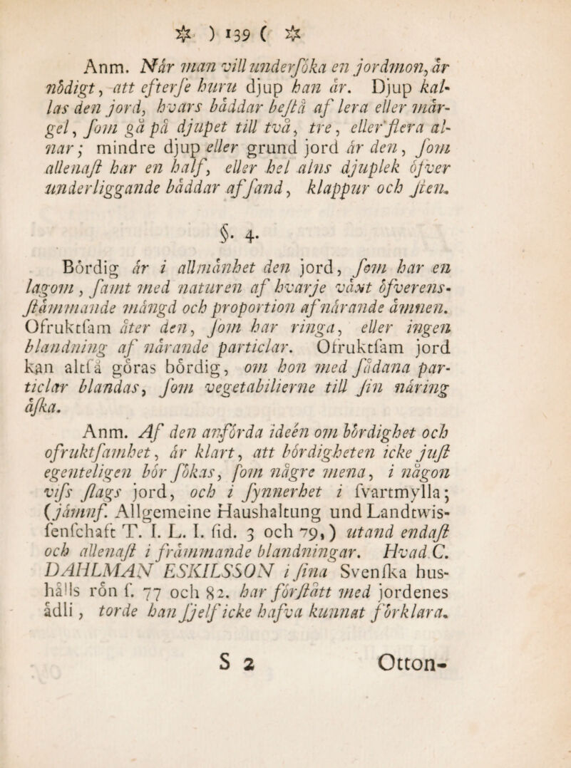 \ Anm. Når man vill underfåka en jordmon, år nödigt, att efterfe huru djup han år. Djup kaU las den jord, hvars b å dd ar b ef lä af lera eller mår- gef fom gä pä djupet till tvä, tre, eller flera al¬ nar ; mindre djup eller grund jord är den, Jom allenaft har en half, eller hel alns djuplek öfver underliggande båddar af [and, klappur och jieru §• 4- Bördig år i allmänhet den jord, fom har en lagom , famt med naturen af hvarje växt ofverens- flammande mängd och proportion af närande ämnen. Ofrukclam äter den, Jom har ringa, eller ingen blandning af närande particlar. Ofruktfam jord kan £ ticlar äjka. Anm. Af den anförda ideen om bördighet och ofruktfamhet, år klart, att bördigheten icke jufl egenteligen bör Jökas, fom nägre mena, i nägon vifs flags jord, och i fynnerhet i fvartmylla; (jåmnfl Allgemeine Haushaltung undLandcwis- fenfchaft T. I. L. I. fid. 3 och 79,) titand endafl och allenafl i främmande blandningar. livad C. D AHLMAN ESKILSSON i fina Sven/ka hus¬ hålls ron f. 77 och 82. har förf t ätt med jordenes ådli, torde hanfjelf icke hafva kurmat förklara. tia göras bördig, om hon med Jadana par- blandas , Jörn vegetabilierne till Jin näring S 2 Otton-