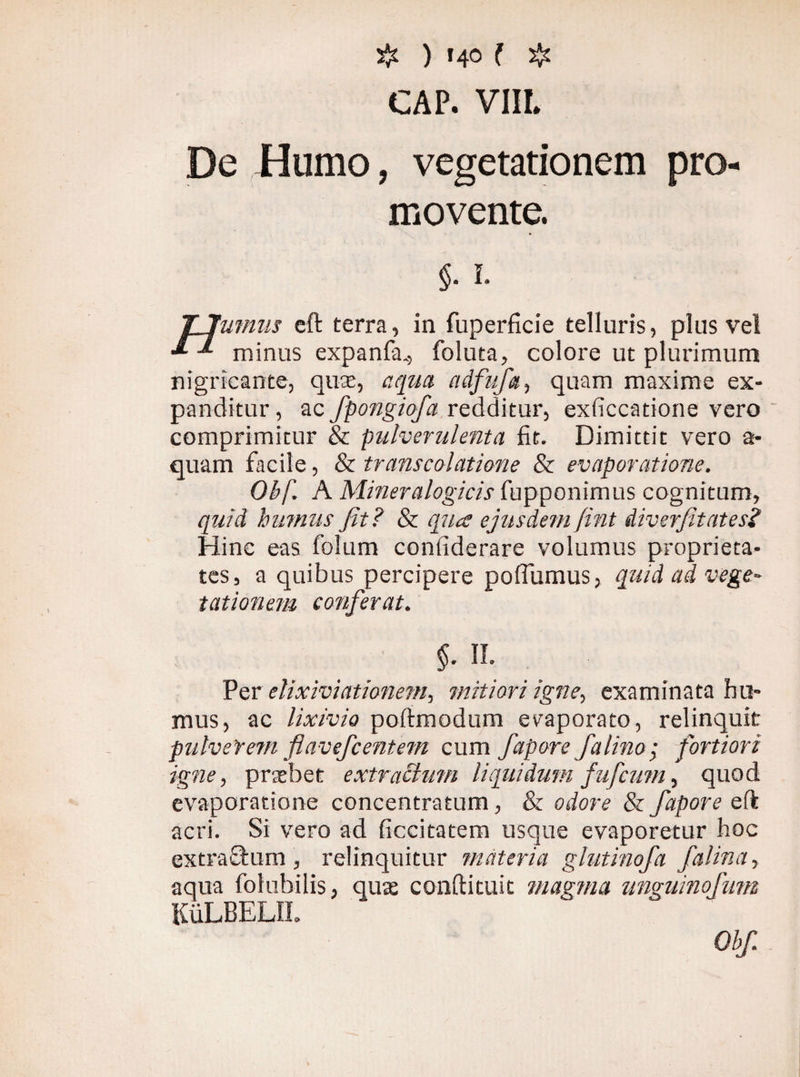 # ) «40 ( $ CÄP. VIIL De Humo, vegetationem pro¬ movente. §. i- TJumiis eft terra, in fuperficie telluris, plus ve! minus expanfa., foluta, colore ut plurimum nigricante, quae, aqua adfufa, quam maxime ex¬ panditur , ac fpongiofa redditur, exficcatione vero comprimitur & pulverulenta fit. Dimittit vero a- quam facile, & transcolatione & evaporatione. Obf. A Mineralogicis fupponimus cognitum, quid humus fit? & qua ejusdem fint diverfitates? Hinc eas folum conliderare volumus proprieta¬ tes, a quibus percipere poffumus, quid ad vege¬ tationem conferat. $. IL Per elixiviationem, mitiori igne, examinata hu¬ mus, ac lixivio poftmodum evaporato, relinquit pulverem fl av ef centern cum fapore /d lino ; fortiori igne, praebet ex tractum liquidum fufcum, quod evaporatione concentratum, & odore & fapore eft acri. Si vero ad ficcitatem usque evaporetur hoc extra&um , relinquitur materia glutinofa falina, aqua folubilis, quae conftituit magma unguinofnm KuLBELU.