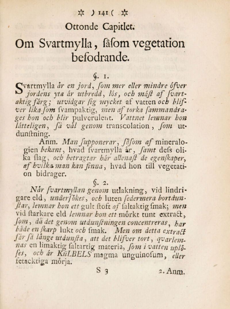 Ottonde Capitlec. Om Svartmylla, fåfomvegetation befodrande. $• !• Qvtrtmylla år en jord, fom mer eller mindre åfver ^ jordens yta år utbredd, lås, och viåjl af fvart- aktig färg; utvidgar (ig mycket af vatten och blif ver lika j'om fvampaktig, men af torka fammandr a- ges hon och blir pulverulenti. Vattnet lemnar hon lått digen, Ja vål genom transcolation , fom ut* dunftning. Anm. Man fupponerar, fåfom af mineralo¬ gien bekant, hvad fvartmylla ar, famt defs oli¬ ka flag, och betragtar hår allenafl de egen faper, af hvilka. man kan finna, hvad hon till vegetati¬ on bidrager. $. 2. Når fvartmyUan genom utlakning, vid lindri¬ gare eld, underfbkes, och lut en fe åer mer a bort dun- far, lemnar hon ett gult doft af faltaktigfmak; men vid ftarkare eld lemnar hon ett mörkt tunt extraft. Jom, da det genom ut dunf ningen concentreras, par både en farp lukt och fmak. Men om detta extracl far få länge utdunfta, att det blifver tort, qvar lem- nas en limaktig faltartig materia, fotn i vatten uplh- Jes, och år KiiLBELS magma unguinofum, eller fetacktiga mårja.