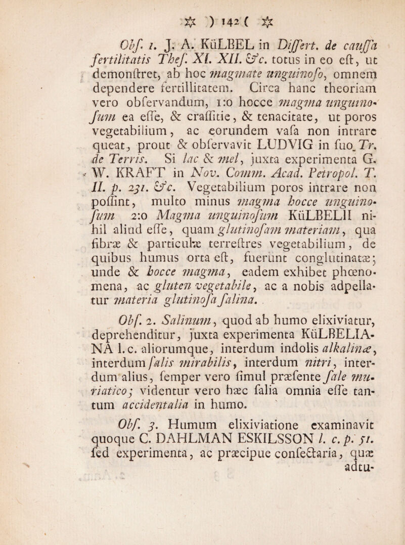 & ) »42 ( # Obf. t. J. A. KiiLBEL in Differt. de canjja fertilitatis The/. XI. XII. c'fc. totus in eo eft, ut < demonftret, ab hoc magmate nnguinofo, omnem dependere ferdllitatem. Circa hanc theoriam vero obfervandum, 1:0 hocce magma ungmno- Jmu ea ede, & craffitie, & tenacitate, ut poros vegetabilium, ac eorundem vafa non intrare queat, prout & obfervavit LUDVIG in fuo Tr. de Terris. Si lac & mei, juxta experimenta G. « W. KRAFT in Nov, Comm. Acad. Petropol. T. II. p. 231. ifc. Vegetabilium poros intrare non poffint, multo minus magma hocce unguino• fvm 2:0 Magma unguinofum KiiLBELlI ni¬ hil aliud ede, quam glutinofam materiam, qua fibras & particulas terreftres vegetabilium, de quibus humus orta eft, fuerunt conglutinatas; unde & hocce magma, eadem exhibet phoeno- mena, ac gluten vegetabile, ac a nobis adpella- tur materia glutinofa falina. Obf. 2. Salinum, quod ab humo elixiviatur, deprehenditur, juxta experimenta KiiLBEL!A- NA l.c. aliorumque, interdum indolis alkalina^ interdum falis mirabilis, interdum nitri, inter¬ dum alius, femper vero fimul praefente fale mu¬ riatico ; videntur vero hasc falia omnia efie tan¬ tum accidentalia in humo. Obf. 3. Humum elixiviatione examinavit quoque C. DAHLMAN ESKILSSON l. c. p. 51. fed experimenta, ac praecipue confe&aria, qua; adtu-