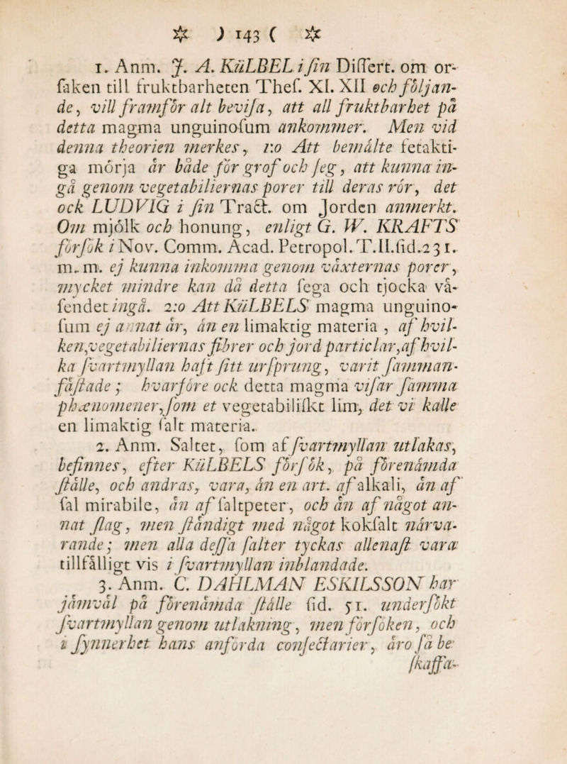1. Anm. J. A. KiiLBEL i fin DifTert. om or- faken till fruktbarheten Thef. XL XII ech följan¬ de, vill framfor alt bevifa, att all fruktbarhet på detta magma unguinofum ankommer. Men vid denna theorien merkes, 1:0 Att b em ålte fetakti- ga morja år både for gr of och Jeg , att kunna in¬ gå genom veget abilier naspor er tiU deras ror, det ock LUDVIG i fin Tra£t. om Jorden anmerkt. Om mjölk och honung, enligt G. W. KRAFTS forfok /Nov. Comm. Acad. PetropoL T.ILfid.231. m.. m. ej kunna inkomma genom vaxternas porer, mycket mindre kan då detta fega och tjocka vå- fendet ingå. 2:0 Att KuLBELS magma unguino¬ fum ej a mat år, ån en limaktig materia , af hvil- ken,vegetabiliernas fibrer och jord particlar,afhvil- ka jv ort myllan haft fitt urfprung, varit famman- fåftade; hvarfore ock detta magma vifar fammet phanomener,fom et vegetabilifkt lim, det vi kalle en limaktig falt materia., 2. Anm. Saltet, fom af/v artmyllanutlakas, befmnes, efter KuLBELS forfok, på fbrenåmda ftålle, och andrasy vara, ån en art. af alkali, ån af fal mirabile, ån tf/Yaltpeter, och ån af något an¬ nat flagy men film digt med något kokfalt närva¬ rande; men alla def/å falt er tyckas allenaft vara: tillfälligt vis i fvartmyUan inblandade. 3. Anm. C. DAHLMAN ESKILSSON har jåimvål på fbrenåmda ftålle fid. yi. underfokt Jv artmyllan genom ut läkning-, men förfoken, och i fynnerhet hans anförda confeci arier, åro få be' Mfa-