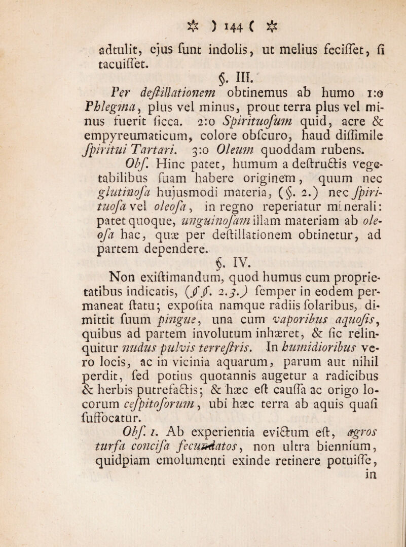 adtulit, ejus funt indolis, ut melius fecifiet, fi tacuiffet. §. III. Fer deJHUationem obtinemus ab humo 1:0 Fhlegma, plus vel minus, prout terra plus vel mi¬ nus fuerit ficca. 2:0 Spirituofum quid, acre & empyreumaticum, colore obfcuro, haud diffimile fpiritui Tartari. 3:0 Oleum quoddam rubens. Obf. Hinc patet, humum a deftruftis vege¬ tabilibus fuam habere originem, quum nec glutinofa hujusmodi materia, (§. 2.) nec fpiri- tuofavsl oleofa, in regno reperiatur minerali: patet quoque, unguinofam illam materiam ab ole¬ ofa hac, qute per deftillationem obtinetur, ad partem dependere. §. IV. Non exiftimandum, quod humus cum proprie¬ tatibus indicatis, (//. 1.3.) femper in eodem per¬ maneat ftatir, expolita namque radiis folaribus, di¬ mittit fuum pingue, una cum vaporibus aquofis, quibus ad partem involutum inhaeret, & fic relin¬ quitur nudus pulvis terrejlris. In tumidioribus ve¬ ro locis, ac in vicinia aquarum, parum aut nihil perdit, fed potius quotannis augetur a radicibus & herbis putrefaflis; & hxc eft caufia ac origo lo¬ corum cefpitoforum, ubi htec terra ab aquis quafi fuffocatur. Obf. 1. Ab experientia evichim eft, agros turfa concifa fecundatos, non ultra biennium, quidpiam emolumenti exinde retinere potuifte, in