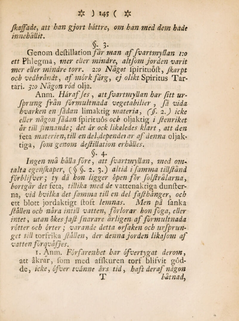 fkajfade, att han gjort båttre, om han med dem hcidc innehållit. §. 3- Genom deftillation/år man affvartmyllan 1:0 ett Phlegma, mer eller mindre, alt [om jorden varit ?ncr eller mindre torr. 2:0 Något fpirituod, Jkarpt och vedbrändt, af viår k färg, ej olikt Spiritus Tar¬ tari. S:o Någon röd olja. Anm. HårafJes , att fvartmyllan har fitt ur- fprung från formultnada vegetabiher , fä vida hvar ken en fädan limaktig materia, fjf. 2. J icke eller någon Jadan fpirituös och oljaktig 1 fletiriket är till finnande; ir ock likaledes klart, att den heta materien, till en de [depende? ar af denna oljak- tiga, [om genom dejlillation erhålles. §•4* Ingen må hålla före, att fvartmyllan, med ovu talta egen/kaper, (§ §. 2. 3.) altid i [amma tillftånd förblifver; ty dä hon ligger öpen för foljlralarna, bortgår det feta, tillika med de vattenaktiga dunder- na, vid hvilka det fa?mna till en del faflhånger, orÅ ett blott jordaktigt doft lemnas. pä fanka fallen och nära intill vatten, förlorar hon föga, eller intet, utanbkes jafi fnarare årligen af formultnada rötter och örter; varande detta orfaken och urfprun- till torfrika fallen, denna jorden likajom af : att enför qväjJes. 1. Anm. För far enhet har öfvertygat der om, att åkrar, fom med affkuren torf blifvit göd¬ de, icke, öfver tvånne ärs tid, haft der af någon T båtnad, v
