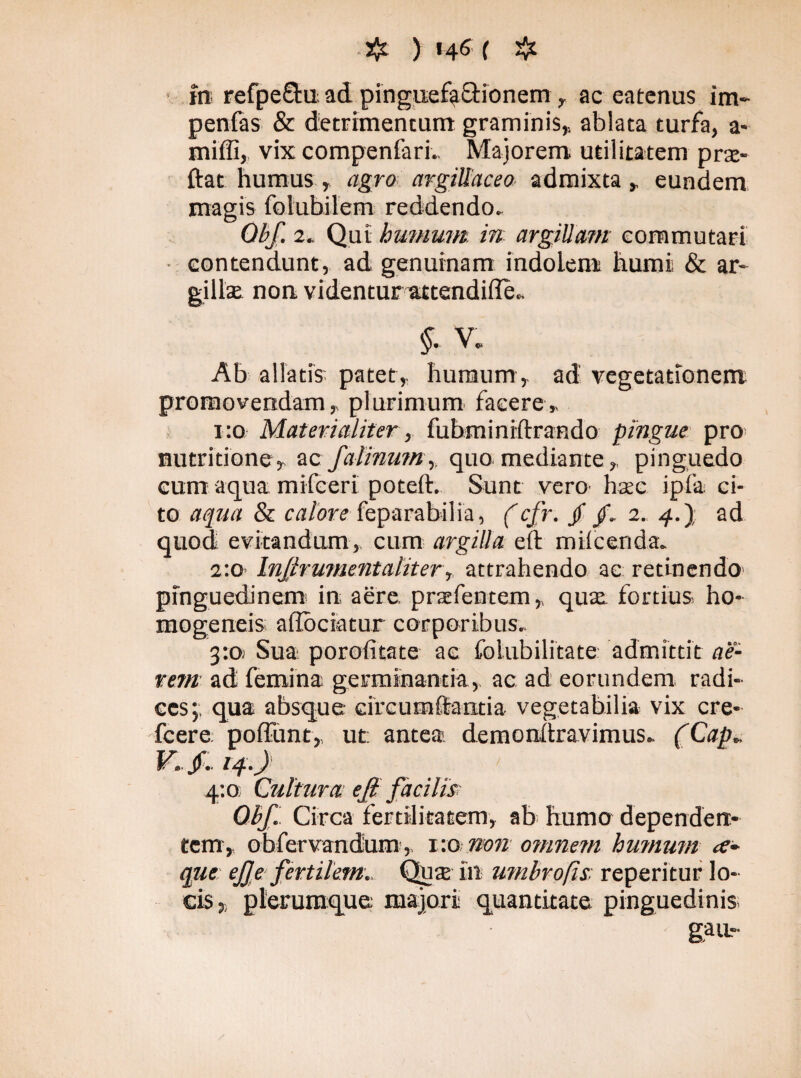 . jJj ) t^e ( # in refpeftu ad pinguefactionem , ac eatenus im~ penfas & detrimentum graminis, ablata turfa, a* miffi, vix compenfari. Majorem utilitatem prse- ftat humus, agro argillaceo admixta , eundem magis folubilem reddendo. Qbf. 2. Qui humum, in argillam commutari contendunt, ad genuinam indolem humi & ar- gillse non videntur attendifle. §- V. Ab allatis' patet,, humum , ad vegetationem promovendam, plurimum facere, 1:0 Materialiter, fubminiftrando pingue pro nutritione, ac fa linum, quo mediante, pinguedo eum aqua mifceri poteft. Sunt vero hac ipfa ci¬ to aqua & calore feparabilia, (cfr. jf /. 2. 4.) ad quod evitandum, cum argilla eft miicerida. 2:0 Inflrumentaliter, attrahendo ac retinendo pinguedinem in aere, praefentem, quae fortius ho- mogeneis adbciatur corporibus. 3:01 Sua poroiitate ac folubilitate admittit ae¬ rem ad femina germinantia, ac ad eorundem radi¬ ces;; qua absque circumflantia vegetabilia vix cre- fcere poffunt, ut; antea demonftravimus. (Cap. V.f. 14.) 4:0; Cultura ejl facilis Qbf. Circa fertilitatem, ab humo dependen¬ tem,. obfervandum, 1:0 non omnem humum ce- que: ejje fertilem.. Qute in umbrofis reperitur lo¬ cis,, plerumque majori quantitate pinguedinis gau-