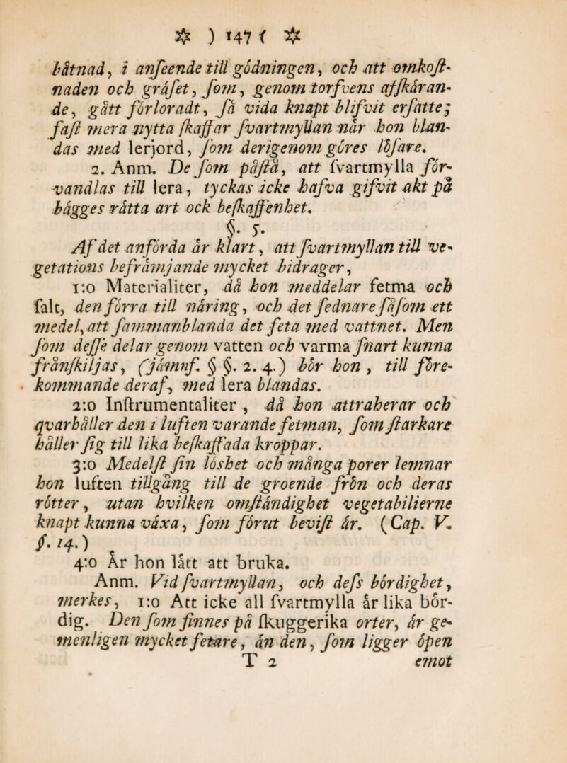 ❖ ) *47 ( # båtnad, i anfeende tid gödningen, och att omkofl- nåden och gråfet, fom, genom torfvens ajjkdran¬ de , g att förloradt, Ja vida knapt blifvit erfatte; faft mera nytta [haffar fv ar t myllan når hon blan¬ das med lerjord, fom derigenom göres löjäre. 2. Anm. De fotn påjtå, att fvartmylla för¬ vandlas till lera, tyckas icke hafva gifvit akt på bägges rätta art ock befkaffenhet. §• 5- Af det anförda år klart, att fvartmyllan tiU ve¬ getations befrämjande mycket bidrager, 1:0 Materialiter, då hon meddelar fetma och falt, den förra till näring, och det fednarefåjotn ett medel, att fammanblanda det feta med vattnet. Men Jom dejje delar genom vatten och varma fnart kunna från/kiljas, (jomnf. § §. 2. 4.) bör hon , tillföre- ■ kommande deraf, med lera blandas. 2:0 Inftrumentaliter , då hon attraherar och qvarhåller den 1 luften varande fetman, fom fl arkare håller fig till lika befkajfada kroppar. 3:0 Medelfi fin låshet och många porer lernnar hon luften tillgång till de groende frön och deras rötter, utan hvilken omfiandighet vegetabilierne knapt kunna växa, fom förut bevifi är. ( Cap. V. /• H-) 4:0 År hon lått att bruka. Anm. Vid fvarttnyllan, och defs bördighet, tnerkes, 1:0 Att icke all fvartmylla år lika bör¬ dig. Den fom finnes på Ikuggerika orter, är ge- menligen mycket fetare, än den, fotn ligger öpen T 2 emot