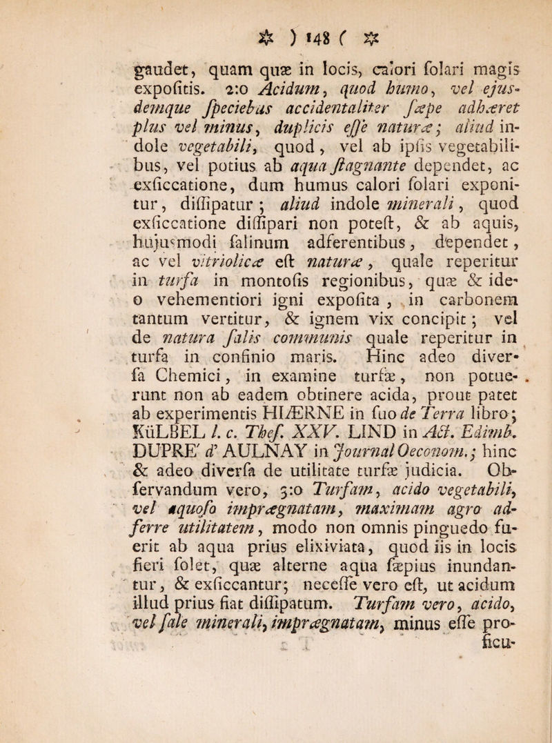 gaudet, quam quas in locis, calori folari magis expolitis. t.o Acidum, quod humo., vel ejus- denique fpeciebus accidentaliter fespe adhaeret plus vel minus, duplicis efje natura; aliud in¬ dole vegetabili, quod , vel ab iplis vegetabili¬ bus, vel potius ab aqua flagnante dependet, ac exficcatione, dum humus calori folari exponi¬ tur , diffipatur ; aliud indole minerali, quod exiiccatione diffipari non poteft, & ab aquis, hujusmodi falinum adferentibus, dependet, ac vel vitriolicce efl: natura, quale reperitur in turfa in montofis regionibus, qua & ide- o vehementiori igni expolita , in carbonem tantum vertitur, & ignem vix concipit; vel de natura falis communis quale reperitur in turfa in confinio maris. Hinc adeo diver* fa Chemici, in examine turfa;, non potae- . runt non ab eadem obtinere acida, prout patet ab experimentis HlfERNE in fuo de Terra libro ; KiiLBEL /. c. The/. XXV. L1ND in Aci. Edimb. DUPRE' d’ AULNAY in JournalOeconomhinc & adeo diverfa de utilitate turfse judicia. 01> fervandum vero, 5:0 Turfam, acido vegetabili, vel aquofo impraegnatam, maximam agro ad- ferre utilitatem, modo non omnis pinguedo fu¬ erit ab aqua prius elixiviata, quod iis in locis fieri folet, quae alterne aqua faepius inundan¬ tur, & exficcantur; necefie vero cft, ut acidum illud prius fiat difiipatum. Turfam vero, acido, vel fate minerali, impraegnatam^ minus efie pro- ; : ■ ‘ ficu-