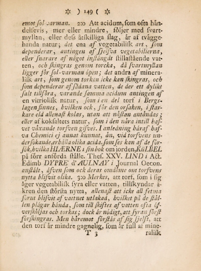rmotfol varman. 2:0 Att acidam, fom ofta hån- deifevis, mer eller mindre, följer med fvart- myllan, eller defs åtfkilliga flag, år af tvågge* handa natur> det ena af vegetabilifk art, fom dependerar, antingen af fjefva veget abiher na, eller fhar are af något infiångdt ftillaftående vat¬ ten, och fingras genom t or c ka, da [vartmyllan ligger fbrfol-varman b pen; andra tf/minera- IijQk art, fom genom tor kon icke kan fkingr as, och fom depender ar af'fåäana vatten, deder ett dylikt falt tillföra, varande Jamma acidum antingen af en vitriolifk natur, fom i en del torf / Bergs* lagen finnes > h vilken ock, fur den orfaken, / //jr- kare eld allenafi kolas, »ta» r/f/ näfian antändas ; eller af kokfaltets natur, /07// / zwrtf intill hafi vet växande torfven gifves. I anledning hår af hafi va Chemici ej annat kunnat, torfvens un¬ der [okande,er håll a olika acida fom fes kan af de for- fokfivilka HIJERNE1 fin bok om iorden,KuLBEL på förr anförda ftålle. Thef. XXV. LIND i A& Edimb DYPRE' d’ AULNAY i Journal Oecon. anftålt, åfven fo?n ock deras omdöme om torfvens nytta blifvit olika. 3:0 Merkes, att torf, fom i fig åger vegetabilifk fyra eller vatten, tillfkyndar ä- kren den ftorfta nytta, allenafi att icke all fetma fornt blifvit af vattnet utlakad, hvilket på de fiäl- len plågar banda, fom till fkiftes af vatten ofta of ver (köljas och torkas; dock år nödigt, att fyran fbrfi forfiiingras. den torf år Men häremot förftås af figjjelft, att mindre gagnelig, fom år full af mine- T 3 ralifk