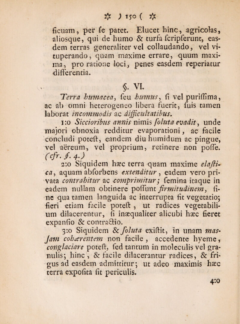 ficuam, per fe patet. Elucet hinc, agricolas, aliosque, qui de humo & turfa fcripferunt, eas¬ dem terras generaliter vel collaudando, vel vi¬ tuperando, quam maxime errare, quum maxi¬ ma, pro ratione loci , penes easdem reperiatur differentia. §. VI. 'Terra hmnacea, feu humus, fi vel puriflima, ac ab omni heterogeneo libera fuerit, fuis tamen laborat incommodis ac difficultatibus. 1:0 Siccioribus annis nimis foluta evadit, unde majori obnoxia redditur evaporationi, ac facile concludi poteft, eandem diuhumidum ac pingue, vel aereum, vel proprium, retinere non pofle. (cfr. /. 4.) 2:0 Siquidem hsc terra quam maxime elajli- ca> aquam abforbens extenditur , eadem vero pri¬ vata contrahitur ac comprimitur; femina itaque in eadem nullam obtinere polTunt firmitudinem, fi¬ ne qua tamen languida ac Interrupta fit vegetatio; fieri etiam facile poteft , ut radices vegetabili¬ um dilacerentur, fi inaequaliter alicubi haec fieret expanfio & contrafHo. 3:0 Siquidem & foluta exiftit, in unam mas- Jam coharentem non facile , accedente hyeme, conglaciare poteft, fed tantum in moleculis vel gra¬ nulis; hinc, & facile dilacerantur radices, & fri¬ gus ad easdem admittitur; ut adeo maximis haec terra expofita fit periculis. 4:0
