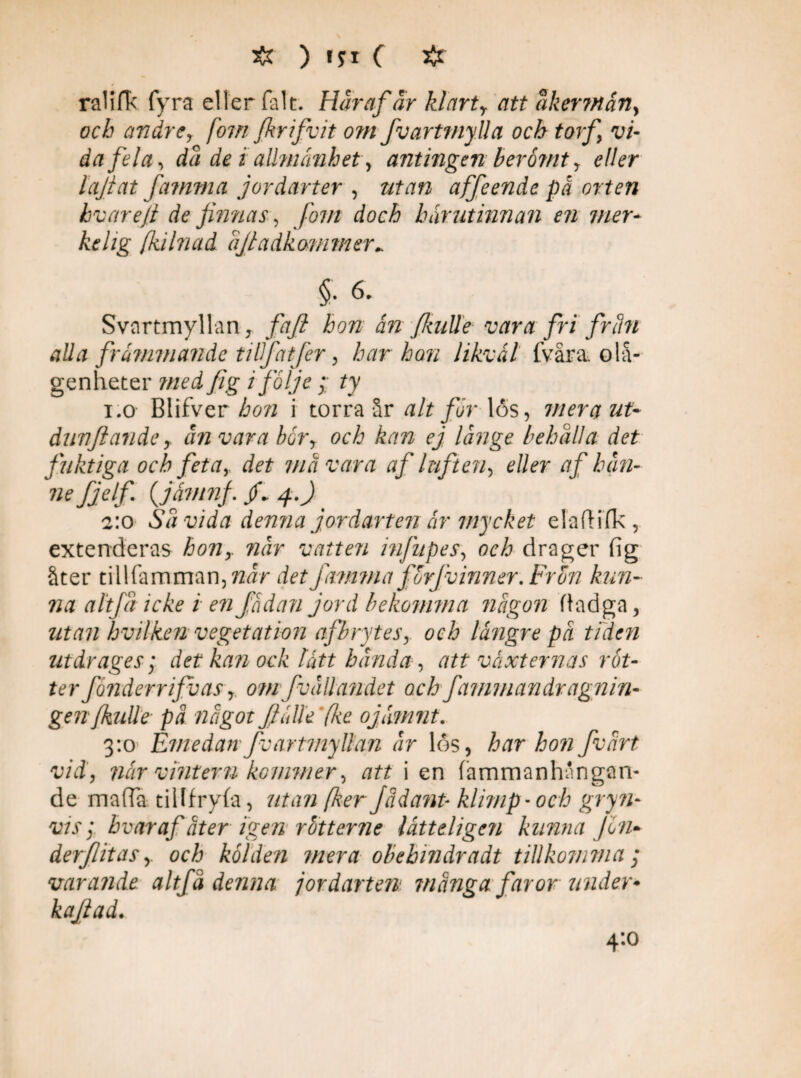 ra1ifT< fyra eller falt. Här af är kl arty att åkermän, och andre, fom fkrifvit om fvartmylla och torf vi¬ dafela-, dä de i allmänhet, antingen berömt, eller lajtat famma jordarter , utan affeende på orten hvar e/t de finnas, fom doch hnrut innan en mer- kelig fkihiad äfiadkammer. Svartmyllan, /äy? hon ån Jlaille vara fri fr åm alla främmande tillfatfer , har han likväl fvåra. olå¬ genheter »zed fig i följe;; ty i.o Blifver hon i torra år alt för 16s, mera ut* dunftanåc y ån vara böry och kan ej långe behåll a det fuktiga och fetar det ma vara af luften, e//?r af hån* Jjelf. (jåmnf 4 J > 2:0 Såvida denna jordarten år mycket elafKfk, extenderas hony når vatten lnfnpes, och drager fig åter tillfamman,72fzV Jam?na forjvinner. Fron kun- na altfåickeienjådaji jord bekomma någon fiadga, utan hvilken vegetation afbryteSy och längre på tiden utdrages; det kan ock lått banda, att växternas röt* ter fånderr ifb as r omfvallandet och fa m m a n drag n in* genfkiille pä något fiälle fke ojämnt. 3:0 Emedan fvartmyllan år los, har hon fvårt vid, når vintern kommer, att i en fammanhångan- de maffia tillfryfa, fker Jädanp klimp'och gryn* vis; hvar afåter igen rötterne låtteligc?? kunna Jön* der/litas r och kölden mera obehindradt tillkomma ; varande altfå denna jordarten många faror under* kajlad. 4:0