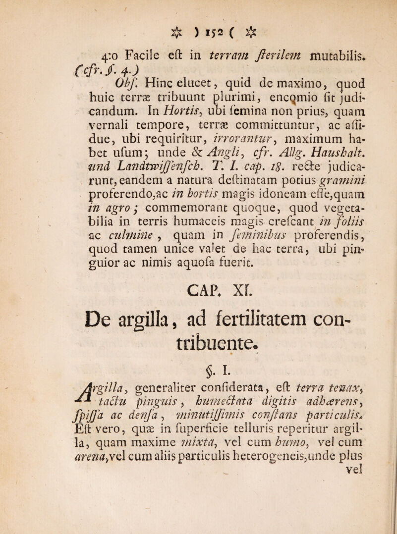 4’.o Facile eft in terram Jlerilem mutabilis. (cfr. jf. 4.) Obf. Hinc elucet, quid de maximo, quod huic terra: tribuunt plurimi, encqmio lit judi¬ candum. In Hortis, ubi femina non prius, quam vernali tempore, terra: committuntur, ac affi- due, ubi requiritur, irrorantur, maximum ha¬ bet ufum; unde & Angi i, cfr. Allg. Haushalt. nnd Landtwijjenfch, T. I. cap. 18. re cie judica¬ runt, eandem a natura deftinatam potius gramini proferendo,ac in hortis magis idoneam e(Te,quam in agro; commemorant quoque, quod vegeta¬ bilia in terris humaceis magis crefcant in foliis ac culmine , quam in feminibus proferendis, quod tamen unice valet de hac terra, ubi pin¬ guior ac nimis aquofa fuerit. CAP. XL De argilla, ad fertilitatem con¬ tribuente. §. 1. Argilla, generaliter confiderata, eft terra tenax, tactu pinguis, hume elata digitis adhaerens, fpijfa ac denfa, minutijjimis conflans particulis. Eft vero, qua: in fuperficie telluris repetitur argil¬ la, quam maxime mixta, vel cum humo, vel cum arenapteX cum aliis particulis heterogeneis,unde plus vel