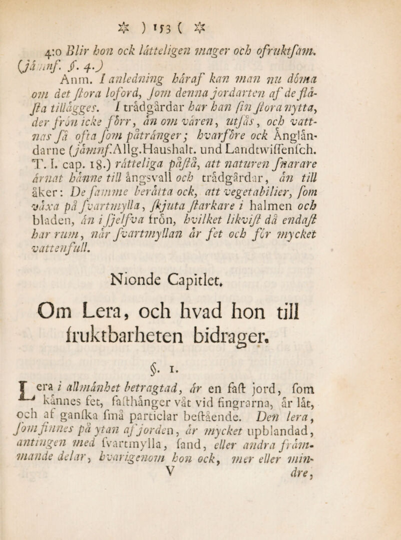 4:0 Blir hon ock lätt digen mager och ofruhtfanu (Jämnf /. 4.) Anm. I anledning håraf kan man nu doma om det Jiora loford, Jom denna jordarten afdefla- Jia tillägger. I trådgårdar har han fin Jiora nytta, der frön icke /hrr, än om varen, utjås, och vatt¬ nas fa ofta fom påtränger; hvarfore ock Anglåm darne (jämnf A\\g.Hausha\t. und Landtvviffenfch. T. I. cap. 180 Tatteliga påftå, att naturen fnarare arnat hanne till ångsvall och trådgårdar, än till åker: De famme berätta ock, att veget abilier, fom växa pä fvartmylla, Jkjuta flarkare i halmen och bladen, än ijjelfva frön, hvilket likvift dä endaji har rum, när fvartmyllan är fet och for mycket vatt en full. Nionde Capitlet, Om Lera, och hvad hon till fruktbarheten bidrager. §. 1. T era i allmänhet betragtad, är en faft jord, fom kännes fet, fafthånger våt vid fingrarna, år låt, och af ganfka fmå particlar beftående. Den lera, J om finnes på ytan aj jorden, är mycket upblandad, antingen med fvartmylla, fand, eller andra fräni» mande delar, hvar igenom hon ock, mer eller min* V dre,