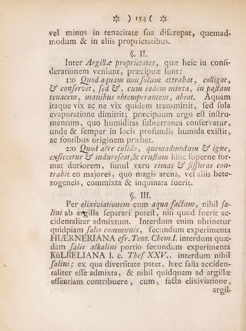 vei minus in tenacitate ftia difcrepat, quemad¬ modum & in aliis proprietatibus. IL Inter Argillae proprietates, q urs hei c in confi- derationem veniunt, praecipuae funt: 1:0 Quod aqmm nonfolmn attrahat, colligat, zf confervet, fedzf, cum eadem mixta, inpajtam tenacem, manibus obtemperantem, abeat. Aquam itaque vix ac ne vix quidem transmittit, fed fola evaporatione dimittit; praecipuum ergo eft inftru- mentum, quo humiditas fubterranea coniervatur, unde & femper in locis profundis humida exiftit,. ac fontibus originem praebet. 2:0 Quod aere calido, quemadmodum & igne, e.xfi ccetiir cjf indurefcaty&c cruftam hinc fu perne for¬ mat duriorem, firnui vero rimas cf jijjuras con¬ trahit eo majores, quo magis arena, vel aliis hete~ rogcneis, commixta & inquinata fuerit,, §; IIL Per elixiviationem cum aqua faciam, nihil fa~ Bni ab argilla feparari poteft, nili quod fuerit ac- cidentaliter admixtum. Interdum enim obtinetur quidpiam falis communis, fecundum experimenta HliERNÉRIANA cfr. Tent. Chem.L interdum quae¬ dam- falis alkalini portio fecundum experimenta KuLBELIANA 1. c. Thef XXV., interdum nihil falini; ex qua diverfitate patet, haec falia acciden- taliter effe admixta, & nihil quidquam ad argillae effentiam contribuere cum ,, faffa elixiviatione* arsit* O-