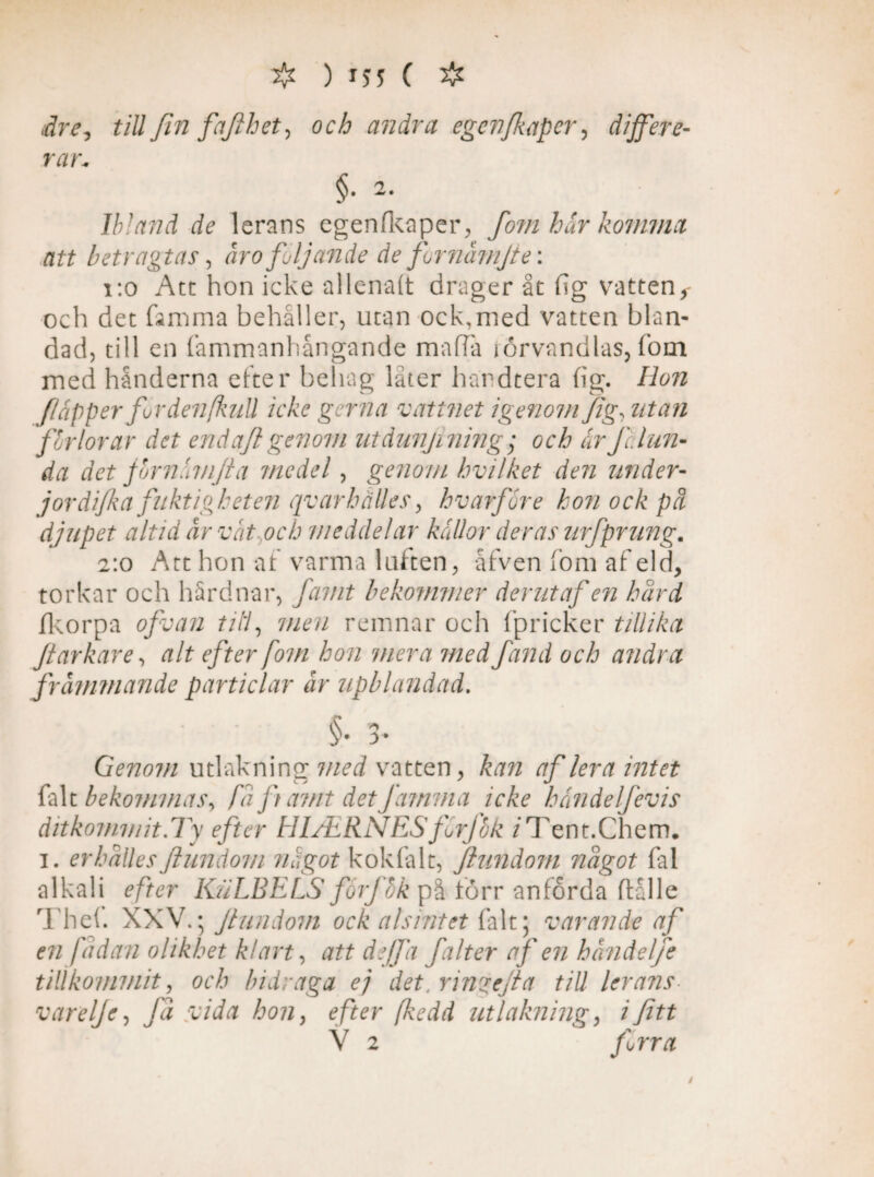 # ) 1)5 ( # dre-, till fin fafihet, och andra egenfkaper, äijfere- rar, §■2- Ibland de lerans egenlkaper, fo?n hår kommet att betragtas, åro följande de fornåmjte: 1:0 Att hon icke al lenalt drager åt fig vatten,- och det femma behåller, utan ock,med vatten blan¬ dad, till en fammanhångande ma ha iörvandlas, fom med hånderna etter behag låter hardtera lig. Hon flåpper forde?i[kuU icke gerna vattnet igenom Jig, utan for lorar det end aft genom utdunjining ; och är fc. lun¬ da det jbrnämjta medel, genom hvilket den under- jordifka fuktigheten qv ar hålles, hv arfår e hon ock på djupet altid år våt och meddelar källor deras urfprung. 2:0 Att hon af varma luften, åfven fom af eld, torkar och hårdnar, famt bekommer derutaf en hård fkorpa of van till, men remnar och fpricker tillika Jtarkare, alt efter fom hon mera med fand och andra främmande particlar år upblandad. §• 3- Genom utlakning vatten, kan af lera intet falt bekommas, fåfiamt detfamma icke händelfevis ditkommit.Ty efter HIAiRNESfärf&k /Tent.Chem. 1. erhålles Jlundom något kokfalt, Jlundom något fal alkali efter KuLBELS for]hk på torr anförda ftålle Thef. XXV.; Jlundom ock alsintet falt; varande af en [ådan olikhet klart, att de/fa falter af en håndelje tillkommit, och bidraga ej det. rinzejla tiU lerans- varelje, få vida hon, efter fkedd utlakning, /jfat