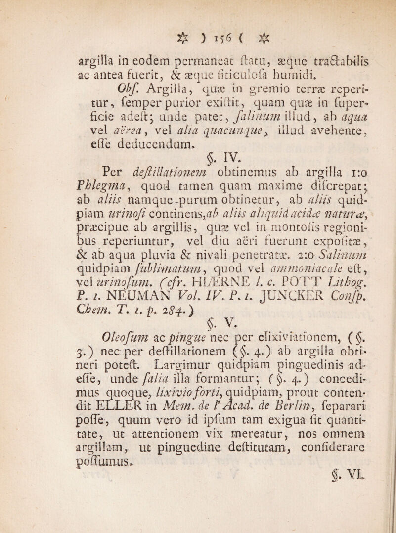 ( # argilla in eodem permaneat ftatu, ajque tractabilis ac antea fuerit, & aeque fiticulofa humidi. Obf. Argilia, quae in gremio terrae reperi- tur, femper purior exidit, quam quae in fuper- ficie adeitj unde patet, falinum illud, -ah aqua vel aerea, vel alia quacunque, illud avehente, elle deducendum. §. IV. Per dejl illationem obtinemus ab argilla i:o Phlegma, quod tamen quam maxime difcrepat; ab aliis namque-purum obtinetur, ab aliis quid- piam urinoji continens,ab aliis aliquid acida natura, praecipue ab argillis, quae vel in montofis regioni¬ bus reperiuntur, vel diu aeri fuerunt expolitae, & ab aqua pluvia & nivali penetratae. 2:0 Salinum quidpiam fublimatum, quod vel ammoniacale eft, vel urinofum. (cfr. HI/ER NE /. c. POTT Lithog. P. 1. NEUMAN VoL IV. P. /. jUNCKER Confp. Chem. T. 1. p. 284.) §. V. Oleofum ac pingue nec per elixiviationem, (§. 5.) nec per deftillationem (§. 4.) ab argilla obti¬ neri poteft. Largimur quidpiam pinguedinis ad- efle, unde [alia illa formantur; (§. 4.) concedi¬ mus quoque, lixivio forti, quidpiam, prout conten¬ dit ELLER in Metti, de l’ Ac ad. de Berlin, feparari pofTe, quum vero id ipfum tam exigua fit quanti¬ tate, ut attentionem vix mereatur, nos omnem argillam, ut pinguedine deftitutam, confiderare poffiiaius. §, VL