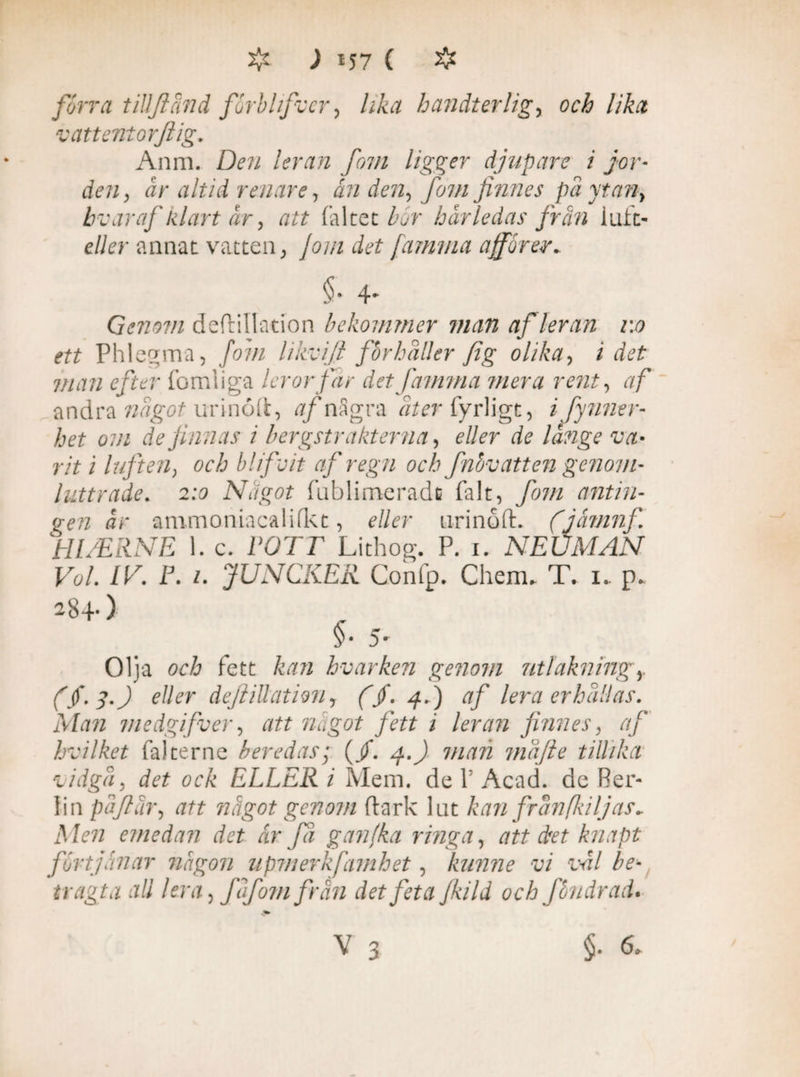 förra tillftänd forbhfvcr, lika handier lig, och lika vattentorftig„ Anm. D?72 /cfr^r/z 7^7/2 ligger djupare i jor¬ den, är altid renare, ån den, /i7// jinnes pä ytan, bv ar af klart år, att fältet Z^r härledas från luft- eller annat vatten, Jom det /amma affor er* §• 4- Qenovi deftillation bekommer man af leran 1:0 ett Phlegma, /07// likvijl forhäller fig olika, i rf?£ 7//J77 fomliga leror far det famma mera rent, af andra nägot urinoft, af nSgra ^rfyrligt, ifynner- het om de f anas i bergstrakterna, ?//?r rf? rit i luften, och blifoit af regn och fnbv att en genom- luttrade. 2:5 Något fublimeradfi falt, fom antin¬ gen är ammaniacalifkt, ?//?r urinoft. (jåmnf Hl/ERNE 1. c. PO 7T Lithog. P. 1. NEUMAN Vol. IV. F. 1. JUNCKER Confp. Chem. T, 1. p- 284-) §• 5' Olja och fett kan hvarken genom uti åkning y ($-3') eäer deftillation, ($. 4.) af lera erhällas. Man medgifver, något fett i leran jinnes, af hvilket fal terne beredas; (/. 4.7 7/7/772 mäfte tillika vidga, det ock ELLER i Mem. de 1’ Acad. de Ber¬ lin päftur, att något genom ftark lat kan frän fil jas* Men emedan det år fä ganfka ringa, att ctet knapt förtjänar någon upmerkfamhet, kunne vi väl be-, tragta all lera, faf om från det feta jkild och fbndrad* V 3