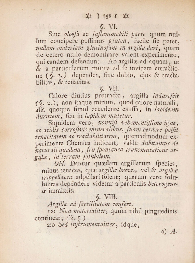 ) «58 l $ «. VI. Sine oleofa ac inflammabili parte quum nul¬ lum concipere poffimus gluten, facile fic patet, nullam materiam glutinofam in argilla dari, quam de cetero nullo demonstrare valent experimento, qui eandem defendunt. Ab argillae ad aquam, ut & a particularum mutua ad fe invicem attractio¬ ne (§. i.) dependet, fine dubio, ejus & tracta¬ bilitas, & tenacitas. §. VII. Calore diutius protrafto, argilla indurefcit (§. 2.)\ non itaque mirum, quod calore naturali, alia quoque fimul accedente cauda, in lapideam duritiem, feu in lapidem mutetur. Siquidem vero, nonnifi vehementijjimo igne, ac acidis corrofivis mineralibus, futim perdere pojjit tenacitatem ac traäabilitatem, quemadmodum ex¬ perimenta Chemica indicant, valde dubitamus de naturali quadam, feu fpontanea transmutatione ar- gfflat, in terram folubilem, Obf. Dantur quaedam argillarum fpecies, minus tenaces, quae argilla breves, vel & argilla trippettacea adpellari folent; quarum vero fotu* bilitas depéndere videtur a particulis heterogene- is immixtis. §. VIII. Argilla ad fertilitatem confert. i:o Non materialiter, quum nihil pinguedinis contineat-, (§. j.) 2:0 Sed injir ument aliter, idque,