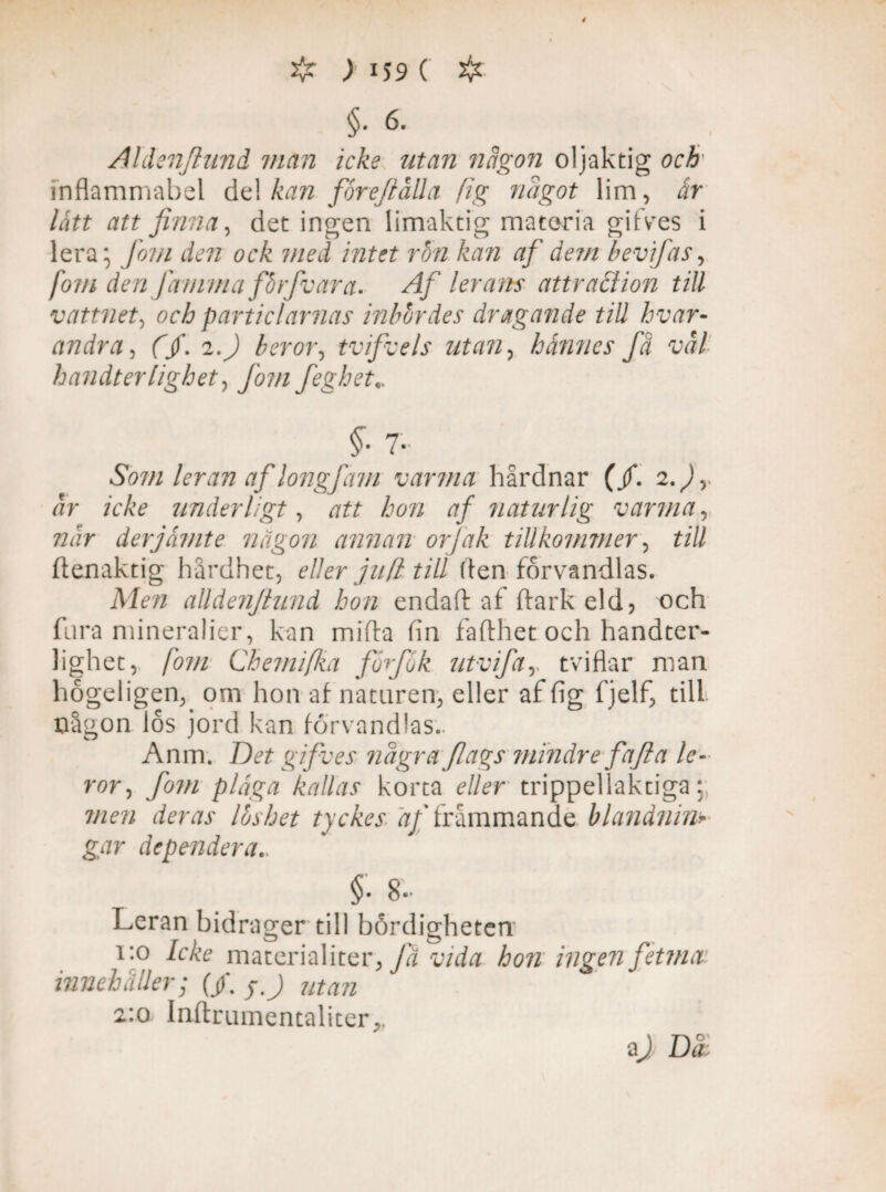# )i59( & §• 6- Aldenjlund man icke utan någon oljaktig och• inflammabel de! kan foreftalla fig något lim, ir lått att finna, det ingen limaktig materia gifves i lera; Jom den ock med intet rbn kan af dem bevijäs, fom den famma fårfvara. Af lerans attraciion till vattnet, och particlarnas inbördes dragande till hvar¬ andra , fjf. 2.^) b er or, tvifvels utan, hannes fä väl handterlighety fom feghet Som leran af longfam varma hårdnar (/. 2.^, Jr icke underligt, att hon af naturlig varma, 72 Jr der jämte någon annan orjdk tillkommer, £i// ftenaktig hårdhet, eller jud till (ten förvandlas. Afofl alldenftund hon endaft af ftarkeld? och fara mineralier, kan mifta fin fafthet och handter- lighet, fom Chemifka forjo k utvifar tviflar man högeligen, om hon af naturen, eller af (ig fjelf, till någon los jord kan förvandlas.. Anm. gifves några flags mindre fajla le¬ ror, fom pläga kallas korta r//rr trippellaktiga;; men deras Ibshet tyckes j/Tråmmande blandnin» gar dependera.. §• 8- Leran bidrager till bördigheten 1:0 Icke materialiter, fa vida hon ingen fetma innehåller; (/. yj utan 2:0 Inftrumentaliter,,