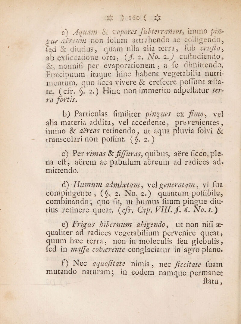 F) Aquam & vapores fubterraneos, immo pin¬ gue aereum non folum attrahendo ac colligendo, fed & diutius, quam ulla alia terra, lub crujia, ab exitccatione orta, (/. 2. No. 2.)_ cuftodiendo, &, nonnifi per evaporationem , a fe dimittendo. Praecipuum itaque hinc habent vegetabilia nutri¬ mentum, quo iicca vivere & crefcere poliunt abla¬ te. (cfr. §. 2.) Hinc non immerito adpellatur ter¬ ra fortis. b) Particulas fimiliter pingues ex fimo-, vel alia materia addita, vel accedente, pravenientes , immo & aereas retinendo, ut aqua pluvia folvi & transcolari non poffint. (§.2.) c) Per rimas St fijfuras, quibus, aere ficco, ple¬ na eft, aerem ac pabulum aereum ad radices ad¬ mittendo. d) Humum admixtam, vel generatam, vi fua compingente , ( §. 2. No. 2.) quantum poffibile, combinando; quo fit, ut humus Tuum pingue diu¬ tius retinere queat, (cfr. Cap. VIII. jf. 6. No. 1.) e) Frigus hibernum abigendo, ut non nili ae¬ qualiter ad radices vegetabilium pervenire queat, quum hxc terra , non in moleculis feu glebulis, fed in maffa cohaerente conglaciatur in agro plano. f) Nec aquofitate nimia, nec ficcitate fuam mutando naturamj in eodem namque permanet ftatu 3