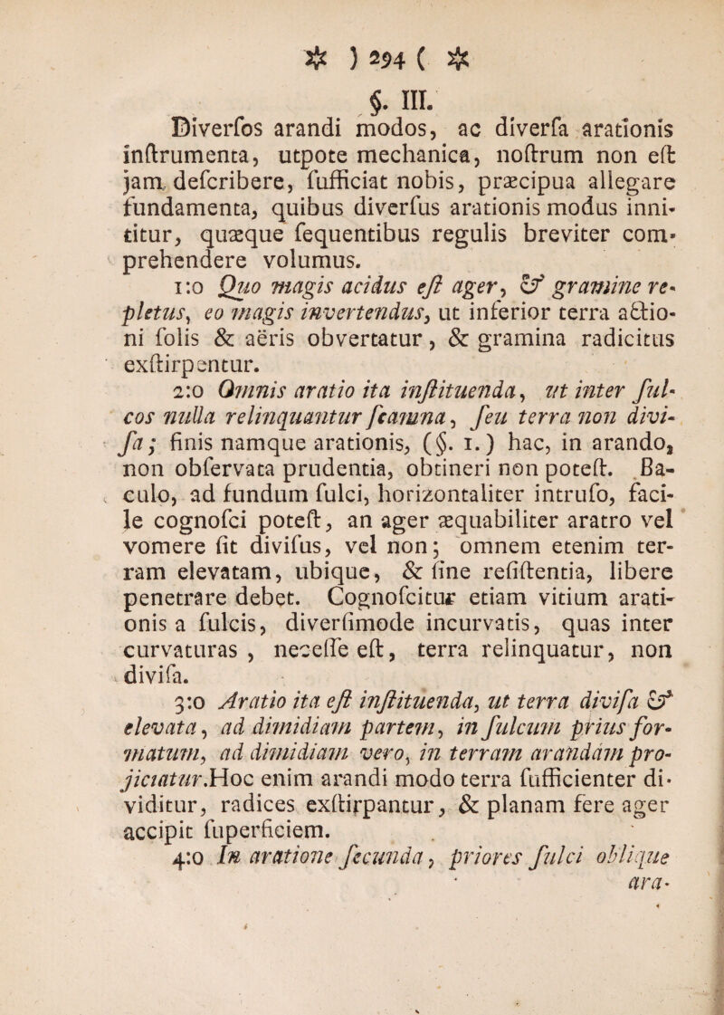 §. III. Biverfos arandi modos, ac diverfa arationis inftrumenta, utpote mechanica, noftrum non effc jam, defcribere, fofficiat nobis, praecipua allegare fundamenta, quibus diverfus arationis modus inni¬ titur, quaeque fequentibus regulis breviter com¬ prehendere volumus. 1:0 Quo magis acidus eft ager, <Zf gramine re¬ pletus, eo magis invertendus, ut inferior terra aftio- ni folis & aeris obvertatur, & gramina radicitus exftirpentur. 2:0 Qmnis aratio itu inftituenda, ut inter fui- cos nulla relinquantur ftamnu, feu terra non divi- fa; finis namque arationis, (§. 1.) hac, in arando, non obfervata prudentia, obtineri non potelf. Ba¬ culo, ad fundum fulci, borizontaliter intrufo, faci¬ le cognofci poteft, an ager aequabiliter aratro vel vomere fit divifus, vel non; omnem etenim ter¬ ram elevatam, ubique, & fine relidentia, libere penetrare debet. Cognofcitur etiam vitium arati¬ onis a fulcis, diverfimode incurvatis, quas inter curvaturas, necelfeed, terra relinquatur, non divifa. 3:0 Aratio ita eft inftituenda, ut terra divifa £3* elevata, ad dimidiam partem, infulcum prius for¬ matum, ad dimidiam vero, in terram arandam pro¬ jiciatur. Hoc enim arandi modo terra fufficienter di¬ viditur, radices exbirpantur, & planam fere ager accipit fuperficiem. 4:0 In aratione fecunda, priores fulci oblique ara• i