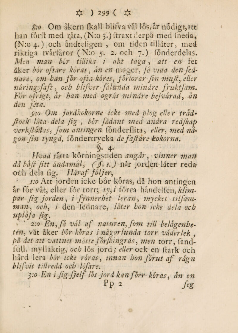 S:o Om åkern (kall blifva vål los, år nödigt,att han forft med i;aca, (N:o 3.) ftraxt derpå med fneda., (N:o 4,) och åndteligen , om tiden tillåter, med riktiga tvårtåror (N:o 5. 2. och 7.) fonderdeks. Men nian bor tillika i akt taga , att en fet åker bor oftare koras, ån en mager, jo vida den Jid- nare, om han fbr ofta kåres, Jbriorar fin viiijt, eller nåringsfaft, och blifver fålunda mindre fruktfam. Får ofi igt, Jr Åtf/z 7//^ tfgrir mindre bejvärady ån den feta. O/// jordkokorne icke med plog eller tråd• Jiock lata dela Jig , bor jad au t med andra redjkaja verkflåilas, fom antingen fönderflita, med nå¬ gon fin tyngd, fondertrycka defajiare kokorna. ; . §• 4- Hvad råtta körningstiden angår, vinner man då båjt Jitt ändamål, f /. /. J når jorden låter reda och dela fig. Håraf foljery 1:0 Att jorden icke bor köras, då hon antingen år for våt, eller for torr; tyf förra håndeHen, kli?n- par Jig jorden, z fynnerhet leran, mycket tiIfam¬ man y ochy 1 den lednare, later hon icke dela och uploja [ig. 2:0 Enyfå vål af naturen,Jöm till belägenhe¬ ten, våt åker bor koras i någorlmida torr väderlek , på det att vattnet måtte fbrfkingrås, men torr, fand- luU, myilaktig, och lös jord; eller ock en ftark och hård lera bår icke råras, innan hon förut af rågn blifvit tillredd och låfare. 3-o En i Jig fjelf lbs jord kan förr koras, ån en Pp 2 feg