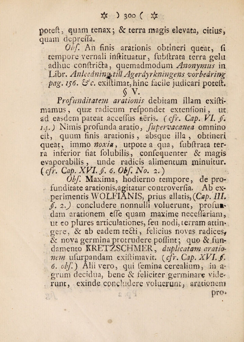 potefl, quam tenax; & terra magis elevata, citiuss quam depretia. Obf. An finis arationis obtineri queat, fi tempore vernali iriftituatur, fubflrata terra gelu adhuc conflrifta, quemadmodum Anonymus in Libr. Anleednin&till Agerdyrkningens vorbedring pag. ij6. cr'c. exiftimat, hinc facile judicari poteft. ' § V. Profunditatem arationis debitam illam exi (Tri¬ ma mus , qutE radicum refpondet extenfioni, ut ad easdem pateat accefius seris. (cfr. Cap. VI. /. ia.) Nimis profunda aratio, fupervacanea omnino eft, quum finis arationis, absque illa , obtineri queat, imrao noxia, utpote a qua, fubflrata ter¬ ra inferior fiat folubilis, confequenter & magis evaporabilis, unde radicis alimentum minuitur. ( cfr. Cap. XVI. /. 6. Obf. No. 2.) Obf. Maxima, hodierno tempore, de pro- . funditate arationis,agitatur controverfia. Ab ex¬ perimentis WOLFIANIS, prius allatis, (Cap. III. jf. 2.) concludere nonnulli voluerunt, profum- dam arationem effe quam maxime necefiariam, ut eo plures articulationes, feu nodi, terram attin¬ gere, & ab eadem tefli, felicius novas radices# & nova germina protrudere poffint; quo & fun¬ damento KRETZSCHMER, duplicatam aratio¬ nem ufurpandam exiflimavit. {cfr. Cap. XVI. f. 6. obf.) Alii vero, qui femina cerealium, in a* grum decidua, bene & feliciter germinare vide- , runt, exinde concludere voluerunt, arationem 'K. ~ . X