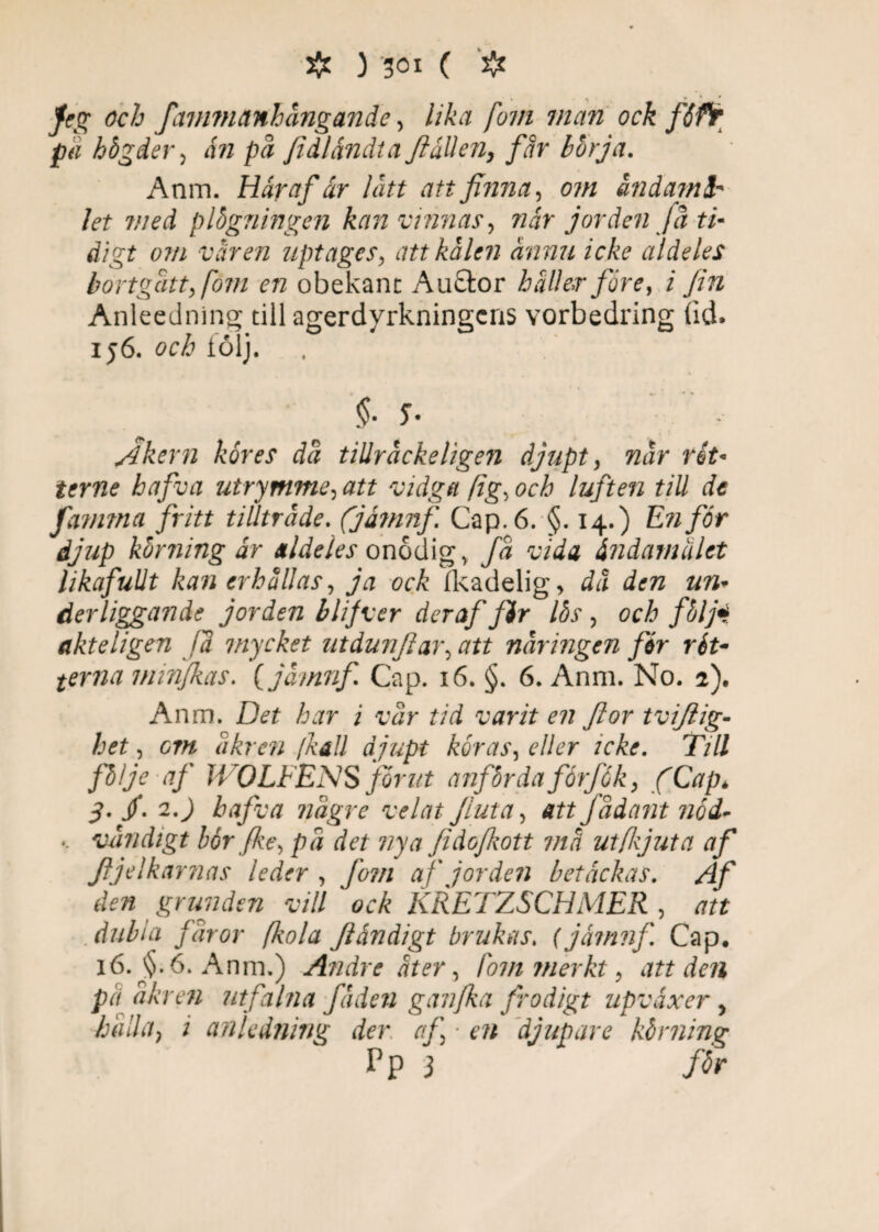<1 > *_* Jfeg oc/j fctmmanhångande, Ma fovi man ock fSfr p<i högder, i» på fidlåndta JiåUen, får börja. Anm. Här af är lätt att finna, 07« ändamå¬ let med plögningen kan vinnas, ?zir jorden få ti¬ digt om våren uptages, att kålen ännu icke aldeles bortgått, fom en obekant Au£tor haller före, i fin Anleedning till agerdyrkningcns vorbedring lid. 156. och följ. * «»• * » Åkern kores da tiUräckeligen djupt, när rit* terne hafva utrymme, att vidga (ig, och luften till de famrna fritt tillträde. (jåmnf Cap.6. §. 14.) En for djup körningar aldeles onodig, fa vida ändamålet likafullt kan erhällas, ja ock fleadelig > dä den un- derliggande jorden blifver deraf jir Ibs , och följi akteligen fä mycket utdunflar, att näringen for rét- terna minfkas. (jåmnf Cap. 16. §. 6. Anm. No. 2). Anm. Ddt har i vår tid varit en Jior tvijlig- het, cm äkren [kall djupt koras, c7/er icke. Till följe af JVOLFENS for ut anförda forfåk, fCapé ■j. /. 2.J hafva nägre velai Jluta, att Jädant nod- *. vändigt bérfke, pä det vya fidofkott ma ut (ljut a af Jljelkarnas leder , fom af jorden betackas. Z//' den grunden vill ock KRETZSCHMER , att .dubla faror (kola Jländigt brukas. (jåmnf Cap. 16. $.6. Anm.) Andre äter, fom merkt, att den pä äkren utfalna fäden ganfka frodigt upvåxer, häda, i anledning der af ■ en djupare körning P P 3 /<5r