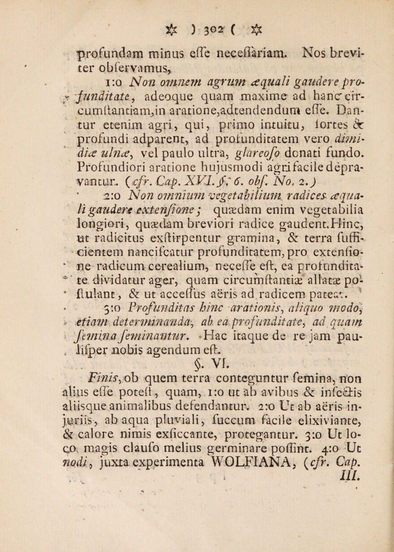 profundam minus e (Te neceffariam. Nos brevi¬ ter ob fervamus* 1:0 N0/2 omnem agrum ce quali gaudere pro- k funditate, adeoque quam maxime ad hamrcir- cumdantmm,in aratione,adtendendum effe. Dan¬ tur etenim agri, qui, primo intuitu, iortes 8c profundi adparent, ad profunditatem vero dimi¬ dia ulrice, vel paulo ultra, glareofo donati fundo. Profundiori aratione hujusmodi agri facile depra¬ vantur, (icfr. Cap. XVI./; 6. obf. No. 2.) 2:0 Non omnium vegetabilium radices *equa¬ li gaudere extenjione ; quaedam enim vegetabilia longiori, quadam breviori radice gaudent.Hinc, ut radicitus exdirpentur gramina, & terra fuffi- cientem nancifcatur profunditatem, pro extendo- * ne radicum cerealium, neceffe ed, ea profundita- ^ te dividatur ager, quam circumdantia allatas po- * finiant, & ut accedus aeris ad radicem pateat. 5:0 Profunditas hinc arationis, aliquo modo, r etiam determinanda, ab ea profunditate, ad quam femina feminantur. Hac itaque de re jam pau- * lifper nobis agendum ed, §• VI. Finis,ob quem terra conteguntur femina, non alius ede poted, quam, 1:0 ut ab avibus & inferis aliisque animalibus defendantur. 2:0 Ut ab aeris in¬ juriis, ab aqua pluviali, fucciim facile elixiviaote, & calore nimis exficcante, protegantur. 3:0 Ut lo¬ co magis elaufo melius germinare poffint. 4:0 Ut nodi, juxta experimenta WOLFIANA, (cfr. Cap. 111. * * ‘v