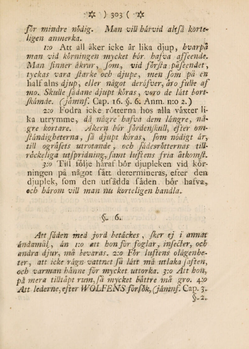 f# ' ) 3°3 ( /£r mindre nödig. Man vill härvid altfä körte» s ligen anmerka. : /:o Att all Sker icke är lika djup, hvarpa man vid körningen mycket bör. hafva af fe ende. Man finner åkrar, jom, vid förjia pafeendet, tyckas vara Jiarke och djupe, 7//£72 /0/// pa rft half alns 4/«P? e^er något der öfver, ho falk af vio. Skulle fädane djupt köras, rf? lått bort- fkåmde. (jämnfi Gap. 16. §. 6;. Anm. n:o 2.) 2:0 Fodra icke rötcerna hos alla vaxter li¬ ka utrymme, dä tlågre hajva dem längre, /7^* gre kortare. Åkern bör fördenjkull, efter om- jtåndigheterna, fä djupt köras, /07// nådigt år, 7/// ogräfets utrotande y fådesrötternas till- räckeliga utfpridningrfamt luftens fria atkomjt. 3:0 Till följe håraf bor djupleken vid kör¬ ningen på något fått determineras, efter deix djuplek, fom den utfådda fåden bör hafva9 ec/a hårom vill man nu korteligen handla. * ' $• 6.; . * - i ^Jf7 fåden med jord betåckes , z amicti åndamdl, un 1:0 att hon for foglar y infecter, och andra djur, 7//^ bevaras.. 2:0 För luftens olägenhe¬ ter , att icke Yiign vattnet Ja lått ma utlaka Jäften, och varman hanne för mycket uttorka. ^4/7 hon, pä mera tilhåpt rum, fa mycket bättre ma gro. 4:0 Att lederne^ efter WOLF EMS för fö k, (jåmnfi Cap. 3.