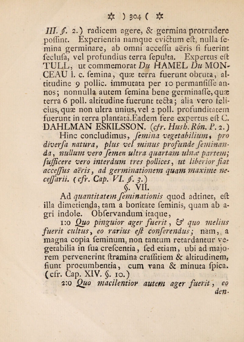 III. /. 2.) radicem agere, & germina protrudere poffint. Experientia namque evictum eft, nulla fe¬ mina germinare, ab omni accelfu aeris fi fuerint feclufa, vel profundius terra fepulta. Expertus eft TULL, ut commemorat Du HAMEL Du MON' CEAU 1. c. femina, quae terra fuerunt obruta, al¬ titudine 9 pollic. immutata per io permanfifTe an¬ nos; nonnulla autem femina bene germina(fe,qus terra 6 poli, altitudine fuerunt tefta; alia vero feli¬ cius, quae non ultra unius, vel 2 poli, profunditatem fuerunt in terra plantata.Eadem fere expertus eft C. DAHLMAN ESKILSSON. (cfr. Hush. Ron. P. 2.) Hinc concludimus, femina, vegetabilium i pro diverfa natura, plus vel minus profunde feminan¬ da , nullum vero femen ultra quartam ulnae partem; fufficere vero interdum tres pollices, ut liberior fiat accejfus aeris, ad germinationem quam maxime ne- ceffarii. ( cfr. Cap. VI. $.3.') > §. VII. Ad quantitatem feminationis quod adtinet, eft illa dimetienda, tam a bonitate feminis, quam ab a- gri indole. Obfervandum itaque, 1:0 Quo pinguior ager fuerit, cf quo melius fuerit cultus, eo rarius eft conferendus; nam,, a magna copia feminum, non tantum retardantur ve¬ getabilia in fua crefcentia, fed etiam, ubi ad majo¬ rem pervenerint ftramina craffitiem & altitudinem, fiunt procumbentia, cum vana & minuta fpica. (cfr. Cap. XIV. §. 10.) 2:0 Quo macilentior autem ager fuerit, eo den-