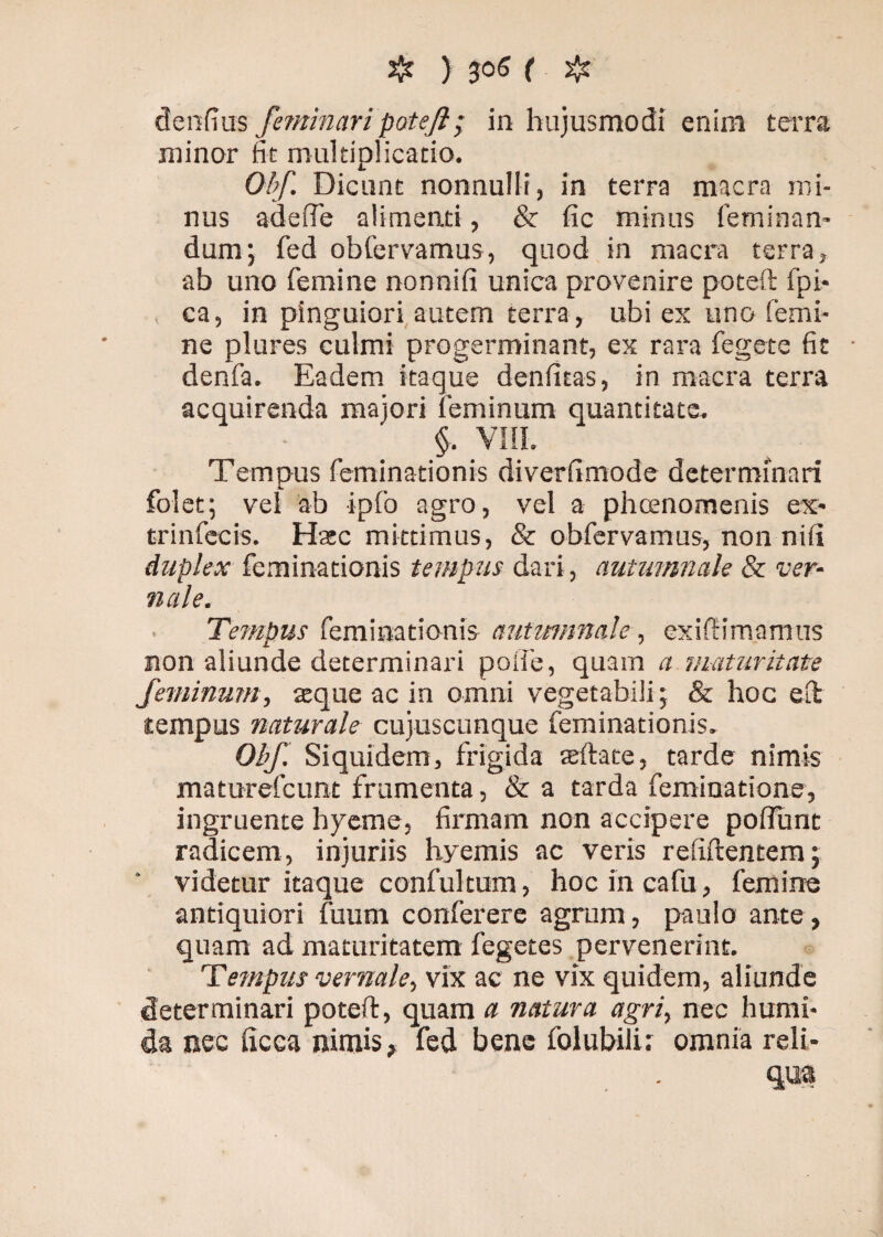 denfius feminari pote/i; in hujusmodi enim terra minor fit multiplicatio. Obf Dicunt nonnulli, in terra macra mi¬ nus ad e ile alimenti, & fic minus feminan¬ dum; fed obfervamus, quod in macra terra, ab uno femine nonnifi unica provenire poteft fpi- ca, in pinguiori autem terra, ubi ex uno femi¬ ne plures culmi progerminant, ex rara fegete fit denfa. Eadem itaque denfitas, in macra terra acquirenda majori feminum quantitate. §. VIII. Tempus feminationis diverfimode determinari folet; vel ab ipfo agro, vel a phcenomenis ex- trinfecis. Hatc mittimus, & obfervamus, nonnifi duplex feminationis tempus dari, autumnale & ver- nale. Tempus feminationis autumnale, exiftimamus non aliunde determinari palle, quam a maturitate feminum, atque ac in omni vegetabili; & hoc elt tempus naturale cujuscunque feminationis. Obf Siquidem, frigida seftate, tarde nimis maturefcunt frumenta, & a tarda feminatione, ingruente hyeme, firmam non accipere pofiunt radicem, injuriis hyemis ac veris refiftentem; videtur itaque confultum, hocincafu, femine antiquiori fuum conferere agrum, paulo ante, quam ad maturitatem fegetes pervenerint. Tempus vernale, vix ac ne vix quidem, aliunde determinari poteft, quam a natura agri, nec humi¬ da nec ficea nimis, fed bene folubilu omnia reli- . - m