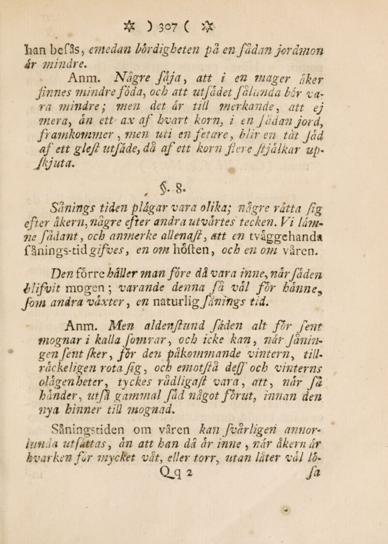lian bcfSs, emedan bördigheten på en fadan jorämon år mindre. Anm. Ndgre fåjct, att i en mager åker jinnes mindre föda, att utfädet få lunda bår va- ra mindre; men det ar till ?nerkände, att ej mera, a/2 etP ax af hvart korn, i en fadan jord, framkommer, men uti en fetare, bliven tåt Jad af ett glejl utfade, då af ett korn Jiere Jijälkar up• Jkjuta. , §-8- Sanings tiden plågar vara olika; någre råtta fig efter åkern, någre efter andra utvårtes tecken. Vi låm- <ne fådant, och anmerke allenaji, att en tvåggehanda fånings-tid gifves, en om höften, och en om våren. T)en förre käUer man fore då vara inne, nårfåden llifvit mogen ; varande denna få val for hanne, fom andra vaxter, c k naturlig/J^/rygr Anm. Men aldenftnnd fåden alt pir fent mognar i kalla J'omrar, or/j /VÅ? kan, r/i/- Janin¬ gen fent fker, pr den påkommande vintern, till- räcke! igen rota fig, och emotftå dep och vinterns olågenheter, tyckes rådliga/l vara, /7#, w«r få hander, utfå gammal fåd något får ut, innan den nya hinner till mognad. Såningstiden om v3ren kan fvårligen annor- lunda ut fatt as, ån att han då år inne , 7?ir Jr kvar ken fir mycket våt, eller torr, utan låter val 15- Q>q i >