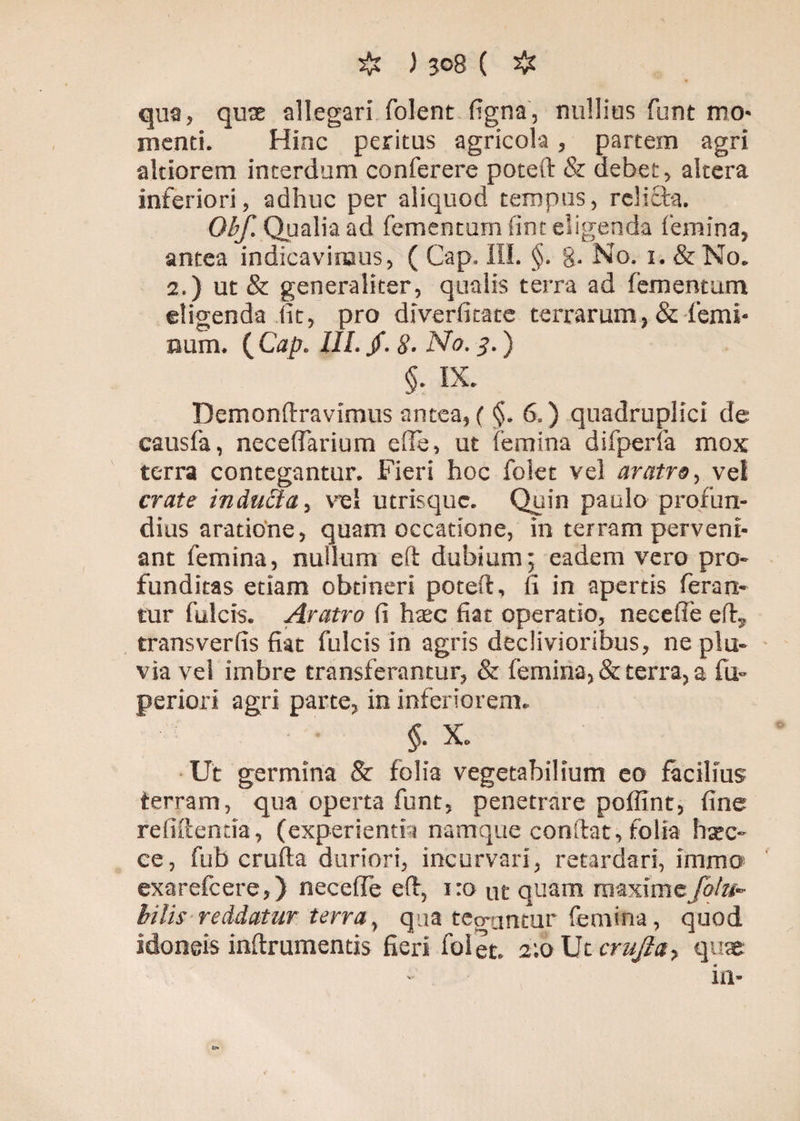 qua, quae allegari folent figna, nullius funt mo* menti. Hinc peritus agricola, partem agri akiorem interdum conferere poteft & debet, altera inferiori, adhuc per aliquod tempus, relicta. Obf. Qualia ad fementum fint eligenda femina, antea indicavimus, ( Cap. III. §. g. No. 1. &No. 2.) ut & generaliter, qualis terra ad fementum eligenda (it, pro diverfitate terrarum,& femi¬ num. {Cap. III. jf. 8• No. 8-) §. IX. Demonftravimus antea, (<$. 6.) quadruplici de causia, necelfarium ede, ut femina difperfa mox terra contegantur. Fieri hoc folet vel aratro, vel crate indubia, vel utrisque. Quin paulo profun¬ dius aratione, quam occatione, in terram perveni¬ ant femina, nullum eft dubium; eadem vero pro¬ funditas etiam obtineri poteft, fi in apertis feran¬ tur fulcis. Aratro fi haec fiat operatio, necefie eft,, transverfis fiat fulcis in agris declivioribus, ne plu¬ via vel imbre transferantur, & femina, & terra, a fu- periori agri parte, in inferiorem. $• x. Ut germina & folia vegetabilium eo facilius terram, qua operta funt, penetrare poffint, fine relidentia, (experientia namque conftat, folia haec- ce, fub crufta duriori, incurvari, retardari, immo exarefeere,) neceffe eft, 1:0 ut quam rnaxime/o/?i- bilis reddatur terra, qua teo-untur femina, quod idoneis inftrumentis fieri folet. a;oUtcrujla, quae in-