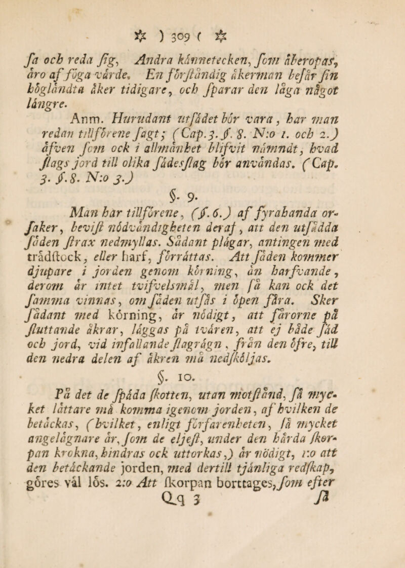 # ) 3°9 ( # \ fa och reda fig, Andra kännetecken, fem åberopat., åro af föga värde, En fhrjländig åkermän hejar fin hbglåndta åker tidigare, och fparar den låga något längre. Anm. Hmudant utfådet hör vara, har man redan tillf'hrene Ja g t; (Cap.y.jf. 8- N:o i. och 2.) åfven fc?n ock i allmänhet blifvit våmndt, hvad Jiags jord till olika fädesfag hör användas. ( Cap„ 3. /. 8. N:o j.J §■ 9- Man har tillför ene, (/. 6.) af fyra b anda or- faker, bevift nödvändigheten dera} , att den utjaddet Juden Jlrax nedmyllas. Sudant plågar, antingen mei trådftcckeller frarf, förråttas. Att få den kommer djupare i jorden genom körnings ån hatfuande, der om år mtet tvifvelsjnäf men få kan ock det fammet vinnas, om fåden utfås i öpen fåra. Sker Jadant med korning, år nödigt, att fårorjie pä Jluttande åkrar, låggas pä tvären, att ej hade fäd och jord, vid infallande Jlagragn , frun den öjre, till den nedra delen af äkren må ncdjköljas. §•io* Få det de fpåda (kotten, utan motfänd, få myc• ket lått are ma komma igenom jorden, afhvilken de betackas, (bvilket, enligt förfar enhet en, fä mycket ange lugnare år,Jo?n de eljejl, under den härda (kor* pan krokna, hindras ock uttorkas ,) år nödigt, v.o att den betäckande jorden, 7/zed dertill tjänliga redfkap, gores val los. 2;o fkorpan borttages^//*