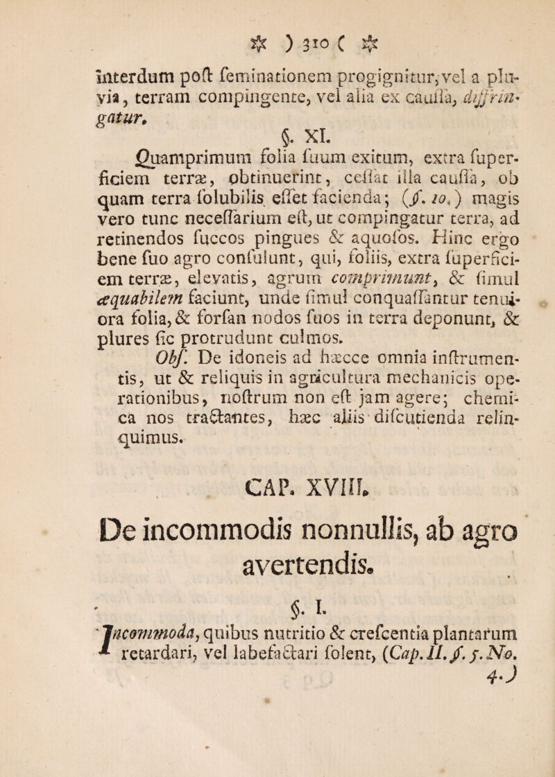 interdum poft feminationem progigni tur, vel a plu¬ via , terram compingente, vel alia ex cauiiä, dijjrin• gatur, , §. XI. Quamprimum folia fuum exitum, extra fuper- ficiem terra;, obtinuerint, celiae iila caufla, ob quam terra folubiSis eliet facienda; (/. io,') magis vero tunc necefiärium eft, ut compingatur terra, ad retinendos fuccos pingues & aquofos. Hinc ergo bene fuo agro confulunt, qui, foliis, extra fuperfici- em terra:, elevatis, agrum comprimunt, & fimul aquabilem faciunt, unde fimul conquaffimtur tenui¬ ora folia, & forfan nodos fu os in terra deponunt, & plures fic protrudunt culmos. Obf. De idoneis ad hxcce omnia inftrumen- tis, ut & reliquis in agricultura mechanicis ope¬ rationibus, noftrum non eft jam agere; chemi- ca nos traflantes, htec aliis diicutienda relin¬ quimus. CAP. XVIII. De incommodis nonnullis, ab agro avertendis® $. i- Jticwnmoda, quibus nutritio & erefeenda plantarum retardari, vel labefactari foient, (Cap.ll./. j.No, 4-J