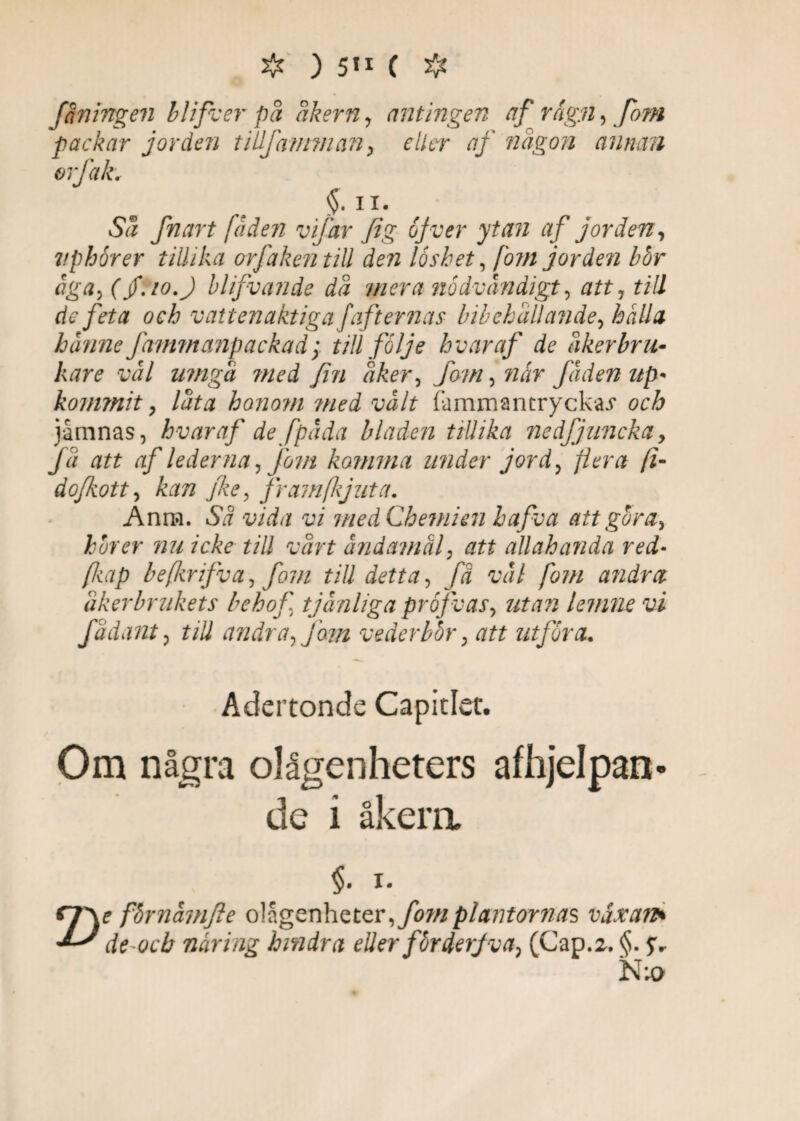 faningen blifver på åkern, antingen af rågn, fom packar jorden tilljämman, eller af någon annan or fak. §. ii. Sa fnart faden vifar fig of v er ytan af jorden, vphorer tillika orfakentill den löshet, fom jorden hor äga, (jf.io.J blifvande dä mera nödvändigt, att, till defeta och vattenaktiga fafternas bibehållande, hålla hanne Jämmanpackad > till följe h v ar af de åkerbru¬ kare vål umgä med fin äker, jfow, när fäden up- kommit, lata honom med vält fammantryckai* och jårnnas, hvar af de fpäda bladen tillika nedfjuneka y fä att af lederna, fom komma under jord, flera (i- dofkott, kan fke, fr am(kj ut a. Anm. Sä vida vi med Chemien bafva att göra, hörer nu icke till värt ändamål, att allabanda red- /kap befkrifva, fom till detta, fä väl fom andra åkerbrukets behof tjänliga pröfvas, utan lemne vi fä dant, till andra, jäm vederbör, att utföra. Adertonde Capitlec. Om några olågenheters afhjelpan de i åkera Z) §. I. e fhrnamfte olagenheter, fom plantornas våxan* de-ocb näring hindra eller förderfva, (Gap.2. §. N;o