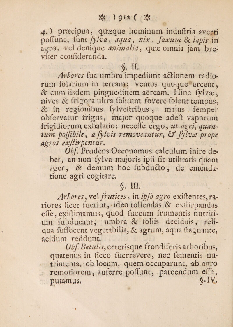 4.) prsecipua, quaeque hominum induftria averti poffunc, funt fylva, aqua, nix, faxum & lapis in agro, vel denique animalia, quae omnia jam bre¬ viter confideranda. §. II. Arbores fua umbra impediunt aStionem radio¬ rum folarium in terram; ventos quoque arcent, & cum iisdem pinguedinem aeream. Hinc fylva; , nives & frigora ultra folitum fovere folent tempus, & in regionibus fylveftribus, majus femper obfervatur frigus, major quoque adeft vaporum frigidiorum exhalatio: necelfe ergo, ut agri, quan¬ tum pojjibile, a fylvis removeantur, & fylva prope agros exftirpentur. Obf. Prudens Oeconomus calculum inire de¬ bet, an non fylva majoris ipfi fit utilitatis quam ager, & demum hoc fubdu£to, de emenda¬ tione agri cogitare. §• III. Arbores, vel frutices, in ipfo agro exidentes, ra¬ riores licet fuerint, ideo tollendas & exftirpandas effe, exiftimamus, quod fuccum frumentis nutriti¬ um fubducant, umbra & foliis deciduis, reli¬ qua fuffocent vegetabilia, & agrum, aqua ftagnantc, acidum reddunt. Obf Betulis, ceterisque frondiferis arboribus, quatenus in ficco fucrrevere, nec fementis nu¬ trimenta, ob locum, quem occuparunt, ab agro remotiorem, auferre polfunt., parcendum ede, putamus. $.IV.