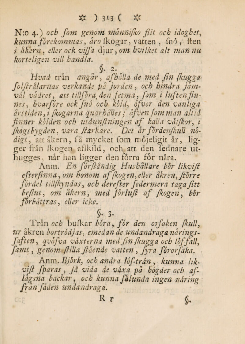 & ) 3 * 3 C # . N:o 4. ) ocå fo?n genom männifko flit och idoghet., kunna, firekommas, åro (kogar, vatten , (hö, (len i åkern, eller ock vijfa djur, om hvilket alt man nu korteligen vill handla. §• 2. livad trån angår, af hålla de med fin {hugga folflrålarnas verkande pä jorden, och hindra jäm¬ väl vädret, att tillföra, den jetm a, [hn i luft enfin¬ nes, hvarföre ock fnå och kold, ofver den vanliga årstiden, i[kogarna quarhalles; äfven fomman altid finner kölden och utåunftningen af kalla vät/kor, i Jkogsbygden, vara /larkare. Det år fbrdenjkuU nö¬ digt, att åkern, få mycket 10m mojeligit år, lig¬ ger från fkogen al i k ild, ocl\ att den fednare ut- hugges. når han ligger den förra for n3ra. Anm. En får/ländig Hushållare bor likviji eft erfinna, om honom af fogen, eller åkren,Jtvrre fordel till fyndas, och der eft er federmera taga fi11 befiut, om åkern, med jorlufl af fkogen, bhr förbättras, eller icke. §• 3. Trån och bufkar böra, for den orfaken {kull, ur åkren bort rödjas, emedan de undandraga närings- faften, qväfva växterna med fin {kugga och loffall, famt, genom fiilla flående vatten, fyra fårorfaka. Anm. Björk, och andra löf-trän , kunna lik- vift fparas, jä vida de växa pä hogder och af- lågsna backar, och kunna falund a ingen näring frän fåden undandraga. c. R r