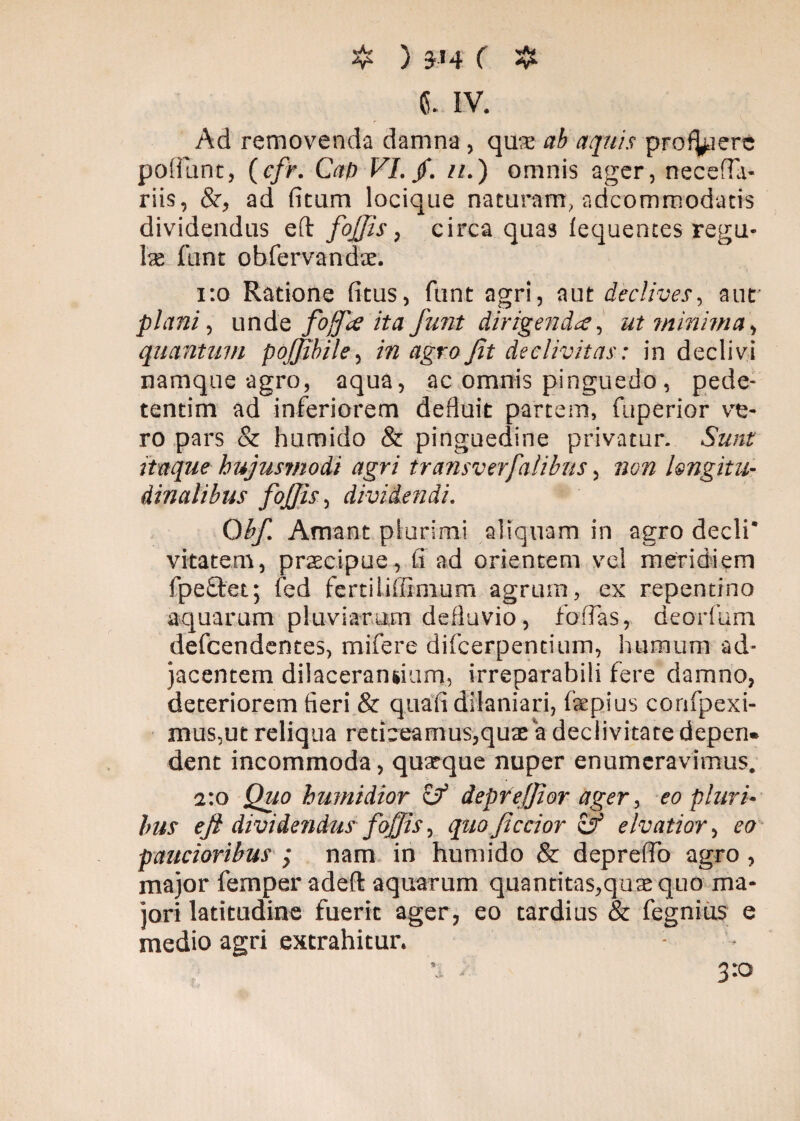 C. IV. Ad removenda damna , quae ab aquis prodiere poliunt, (cfr. CaD VI. f. n.) omnis ager, necefla- riis, &, ad fitum locique naturam, adeommodatis dividendus efl: fojjis, circa quas lequentes regu¬ lae funt obfervandae. 1:0 Ratione fitus, funt agri, aut declives, aut plani, unde fojfie ita funt dirigenda, ut minima, quantum pojjibile, in agro Jit declivitas: in declivi namque agro, aqua, ac omnis pinguedo, pede- tendm ad inferiorem defluit partem, fuperior ve¬ ro pars & hurnido & pinguedine privatur. Sunt itaque hujusmodi agri transverfalibns, non longitu¬ dinalibus foffis, dividendi. Obf. Amant plurimi aliquam in agro decli* vitatem, praecipue, fi ad orientem vel meridiem fipe&et; fed fertiliffimum agrum, ex repentino aquarum pluviarum defluvio, fodas, deorfum defeendentes, mifere difcerpencium, humum ad¬ jacentem dilacerandum, irreparabili fere damno, deteriorem fieri & quafi dilaniari, fiepius confpexi- mus,ut reliqua reticeamus,quae a declivitate depen¬ dent incommoda, quaeque nuper enumeravimus. a:o Quo humidior zf deprefjior ager, eo pluri¬ bus eft dividendus f offis, quo fictior zf elvatior, eo paucioribus j nam in hurnido & depreffo agro, major femper adefl: aquarum quantitas,quae quo ma¬ jori latitudine fuerit ager, eo tardius & fegnius e medio agri extrahitur. 3:0