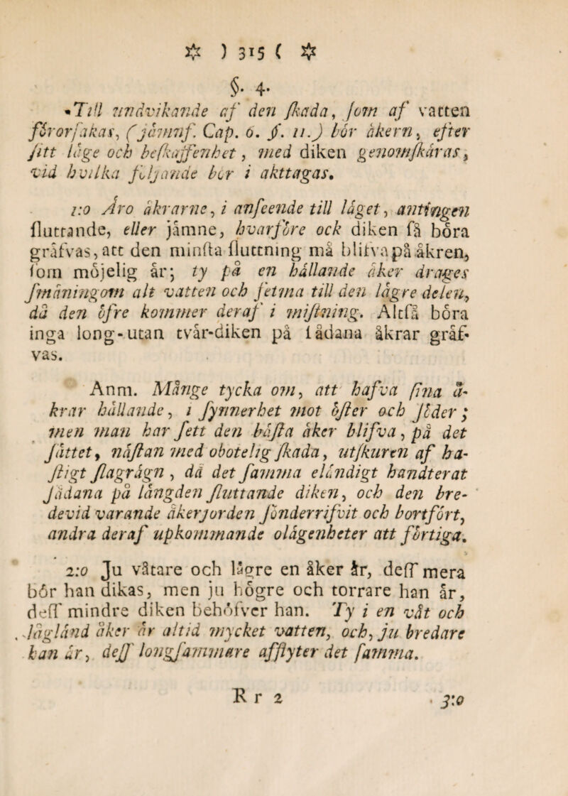 # ) 3^5 ( # §• 4* • T/// undvikande af den fhada, jom af vatten fårorjakas, (jamnf, Cap. o. jf. u.J bör åkern, efter fitt la ge och befkajfenhet, 7ned diken genomfkaras, vid b vilka fljcmäe ber i akttagas. /:<? yrfn? åkrarneft anfeende till läget, antingen flottande, jåmne, hvarfbre ock diken få bora grafvas,att den minda flutcning ma bliifvapå åkren, iorn mojelig år; zy på en hällande åker dragés fmåningom alt vatten och fetma till den lägre delen, rfj rf?72 bfre kommer deraf i miftmng. Alcfå båra inga iong-utan tvår-diken på ladana åkrar gråf« vas. Anm. Månge tycka om, att hafva fina kr ar hållande, / Jynnerhet mot bfter och jbder ; 7/2?// 77/^72 har fett den häfta åker blifva, prf rf?/- Jättety näftan med obote hg fhada y utjknrtn af ha- ///gt Jlagrägn , dä det famma eländigt handterat Jtidana pä längden /hittande diken, och den bre- devid varande åkerjorden Jonderrifvit och bortfort, andra deraf upkommande olägenheter att fbrtiga. 2:0 Ju vätare och lågre en åker Jr, deff mera bör han dikas, men ju högre och torrare han år, deff mindre diken behöfver han. Ty i f» ^ ^ lagland Sker ar altid mycket vatten, och, ju bredare kan är, dej] longjämvwe afflyter det famma. K r 2